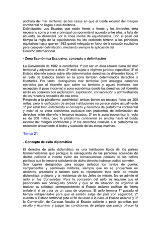anchura del mar territorial, en los casos en que el borde exterior del margen
continental no llegue a esa distancia.
Delimitación: Los Estados que estén frente a frente y los limítrofes será
necesario como primer y principal componente el acuerdo entre ellos, a falta de
acuerdo, se delimitará por la línea media de equidistancia. Con el paso del
tiempo la regla de la equidistancia ha ido cediendo terreno a los principios
equitativos hasta que en 1982 quedó relegada en favor de la solución equitativa
para cualquier delimitación, mediando siempre la aplicación del
Derecho Internacional.
- Zona Económica Exclusiva: concepto y delimitación
La Convención de 1982 la caracteriza 1º por ser un área situada fuera del mar
territorial y adyacente a éste; 2º está sujeta a régimen jurídico específico; 3º el
Estado ribereño ejerce sobre ella determinados derechos de diferentes tipos; 4º
el resto de Estados tienen en la zona también determinados derechos y
libertades. Por tanto, distinguimos mar territorial (con análogos derechos
ejercidos por el ribereño que sobre su territorio y aguas interiores con
excepción al paso inocente) y zona económica donde los derechos del ribereño
están en conexión con exploración, explotación, conservación y administración
de los recursos naturales de esa zona.
Respecto a la plataforma continental, ambas tienen un espacio físico de 200
millas, pero la unificación de ambas instituciones no parece viable actualmente
1º por estar bien establecido el concepto y derechos de plataforma continental
y estar el de zona económica exclusiva con problemas de delimitación de
derechos entre ribereño y terceros estados; 2º en la zona económica la regla
es de 200 millas, pero la plataforma continental se amplía hasta el borde
exterior del margen continental y 3º los derechos relativos a la plataforma se
extienden únicamente al lecho y subsuelo de las zonas marinas.
Tema 21
- Concepto de asilo diplomático
El derecho de asilo diplomático es una institución típica de los países
latinoamericanos que persigue la salvaguarda de las personas acusadas de
delitos políticos e intenta evitar las consecuencias penales de los delitos
políticos que la persona solicitante de dicho derecho hubiese podido cometer.
Son lugares designados para acoger asilados los navíos de guerra;
campamentos y aeronaves militares, siempre que no se encuentren en
astilleros, arsenales o talleres para su reparación; toda sede de misión
diplomática ordinaria y la residencia de los Jefes de misión. No se admite el
asilo en los Consulados. Para la concesión del asilo se requiere que el
peticionario sea perseguido político y que se dé situación de urgencia al
realizar su solicitud, correspondiendo al Estado asilante calificar de forma
unilateral si se trata de un caso de urgencia. El asilo termina 1º pasado el
tiempo indispensable para que el asilado salga del país con seguridad; 2º
cuando el Estado territorial pide el fin del asilo o lo hace el Estado asilante y 3º
la Convención de Caracas faculta al Estado asilante a pedir garantías por
escrito y examinar y juzgar las condiciones de peligro que pueda ofrecer la
 