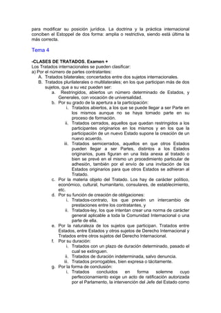 para modificar su posición jurídica. La doctrina y la práctica internacional
conciben el Estoppel de dos forma: amplia o restrictiva, siendo está última la
más correcta.
Tema 4
-CLASES DE TRATADOS. Examen +
Los Tratados internacionales se pueden clasificar:
a) Por el número de partes contratantes:
A. Tratados bilaterales; concertados entre dos sujetos internacionales.
B. Tratados plurilaterales o multilaterales; en los que participan más de dos
sujetos, que a su vez pueden ser:
a. Restringidos, abiertos un número determinado de Estados, y
Generales, con vocación de universalidad.
b. Por su grado de la apertura a la participación:
i. Tratados abiertos, a los que se puede llegar a ser Parte en
los mismos aunque no se haya tomado parte en su
proceso de formación.
ii. Tratados cerrados, aquellos que quedan restringidos a los
participantes originarios en los mismos y en los que la
participación de un nuevo Estado supone la creación de un
nuevo acuerdo.
iii. Tratados semicerrados, aquellos en que otros Estados
pueden llegar a ser Partes, distintos a los Estados
originarios, pues figuran en una lista anexa al tratado o
bien se prevé en el mismo un procedimiento particular de
adhesión, también por el envío de una invitación de los
Estados originarios para que otros Estados se adhieran al
Tratado.
c. Por la materia objeto del Tratado. Los hay de carácter político,
económico, cultural, humanitario, consulares, de establecimiento,
etc.
d. Por su función de creación de obligaciones:
i. Tratados-contrato, los que prevén un intercambio de
prestaciones entre los contratantes, y
ii. Tratados-ley, los que intentan crear una norma de carácter
general aplicable a toda la Comunidad Internacional o una
parte de ella.
e. Por la naturaleza de los sujetos que participan. Tratados entre
Estados, entre Estados y otros sujetos de Derecho Internacional y
Tratados entre otros sujetos del Derecho Internacional.
f. Por su duración:
i. Tratados con un plazo de duración determinado, pasado el
cual se extinguen.
ii. Tratados de duración indeterminada, salvo denuncia.
iii. Tratados prorrogables, bien expresa o tácitamente.
g. Por la forma de conclusión:
i. Tratados concluidos en forma solemne cuyo
perfeccionamiento exige un acto de ratificación autorizada
por el Parlamento, la intervención del Jefe del Estado como
 