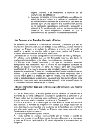órgano supremo y el intercambio o depósito de los
instrumentos de ratificación.
ii. Acuerdos concluidos en forma simplificada, que obligan en
virtud de un acto distinto a la ratificación, manifestándose
el consentimiento mediante la autenticación del texto del
acuerdo o por un acto posterior a la autentificación, distinto
de la ratificación (aprobación, notificación, aceptación o
adhesión). En sentido amplio podrían también considerarse
acuerdos en forma simplificada aquellos en que el
consentimiento del Estado se manifiesta verbalmente.
- Las Reservas a los Tratados: Concepto y Efectos.
Se entiende por reserva a la declaración unilateral, cualquiera que sea su
enunciado o denominación, que un Estado realiza al firmar, aceptar, ratificar o
aprobar un Tratado o al realizar la adhesión al mismo, con el objeto de
modificar o excluir los efectos jurídicos que ciertas partes del Tratado le
pudieran afectar cuando se aplicaran a ese Estado.
Los efectos de las reservas se regulan en la Convención de Viena y distingue:
1º.- Efectos entre Estados que no han formulado reservas, por tanto, no
producen efectos jurídicos entre ellos y no modifican sus relaciones.
2º.- Efectos entre Estado reservante y los que no formularon reservas,
distinguiendo tres situaciones: A) Si la reserva ha sido aceptada por todas las
partes, el estado reservante es parte del tratado pero con obligaciones
modificadas. B) Si la reserva se acepta sólo por algún Estado, el Estado
reservante es parte del Tratado en relación con los Estados aceptantes de su
reserva. C) Si el Estado objetante manifiesta de forma inequívoca que la
reserva impide para él la entrada en vigor del Tratado, éste no entrará en vigor
entre el Estado objetante y reservante; caso contrario, éste surtirá efectos entre
objetante y reservante, pero excluyendo la aplicación entre ambos Estados de
la cláusula o cláusulas afectadas por la reserva.
- ¿En qué momento y bajo qué condiciones puede formularse una reserva
a un tratado?
1º.- En su formulación: El Estado puede realizar reservas al Tratado en el
momento de la firma, ratificación, aceptación, aprobación o adhesión a un
Tratado salvo que las reservas estén prohibidas, se disponga qué reservas
pueden hacerse o sea incompatible con el fin de la Convención.
2º.- En la aceptación de la reserva por los otros Estados partes encontramos
dos posturas: la llamada de integridad del tratado que exige aceptación de
todos los Estados contratantes y la tendencia de la flexibilidad que mantiene
que sólo serán parte en el Tratado los Estados reservantes respecto a los
Estados que acepten su reserva.
La aceptación puede ser expresa o tácita:
A.- Tácita cuando se autoriza expresamente por el Tratado o cuando se
formula una reserva por un Estado, no se formulan objeciones a la misma por
el resto de Estados dentro de los 12 meses siguientes al consentimiento en
obligarse.
 