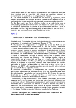 http://
B.- Expresa cuando hay pocos Estados negociadores del Tratado y el objeto de
éste requiere que la integridad del mismo es condición esencial el
consentimiento de cada Estado en obligarse por el Tratado.
3º.- Un tercer momento es la retirada de las reservas y objeciones, éstas
pueden ser retiradas en cualquier momento y es necesario la recepción de la
notificación de retirada, surtiendo efectos desde el momento de la recepción.
4º.- La Convención de Viena establece reglas de procedimiento para la
formulación y retirada de reservas como son el deber de usar la forma escrita,
la necesaria confirmación al prestar el consentimiento definitivo y que la
aceptación expresa a una reserva realizada con anterioridad a la confirmación
no tendrá que ser reconfirmada por el Estado reservante.
Tema 5
- La conclusión de los tratados en el Derecho español.
Regulado en la Constitución, normas de Instituciones nacionales intervinientes
en procesos de conclusión de Tratados y el Decreto 801/72.
A) Negociación: La negociación y adopción de textos de Tratados sin
necesidad de plenipotencia corresponde al Jefe de Estado, Presidente
Gobierno, Ministro Asuntos Exteriores y Jefes de Misiones Diplomáticas; otras
personas pueden negociar si poseen acreditación de plenipotencia o plenos
poderes. El Gobierno posee iniciativa exclusiva en negociación y celebración
de Tratados y el control de esta actividad lo realiza el Parlamento. Dentro del
Gobierno la negociación compete al Ministro de Asuntos Exteriores, previa
autorización del Consejo de Ministros y la iniciativa popular relativa a
presentación de proposiciones de Ley en materia internacional está
expresamente prohibida por el C.E (art. 87.3). Las CCAA no tienen iniciativa en
materia de Tratados ni los pueden celebrar, éstas participan de dos formas:
solicitando al Gobierno la celebración de Tratados y el deber de informar el
Gobierno a la CCAA sobre tratados que tiene previsto concluir sobre materias
que puedan afectar su específico interés.
B) Adopción y autenticación: Es competencia del Gobierno y se requiere
autorización del Consejo de Ministros para la firma, sin diferenciar entre firma
de autenticación y prestación del consentimiento. El Ministro de Asuntos
Exteriores puede firmar o autorizar la firma ad referendum, recabando
ulteriormente la aprobación del Consejo de Ministros.
C) Manifestación del consentimiento: Hay tratados que exigen autorización
previa de las Cortes Generales, que ejercen así el control sobre el Ejecutivo en
su actividad exterior. Existen otros tratados donde las Cortes son simplemente
informadas de su conclusión por criterios de razón de materia. Por último la
prestación del consentimiento para obligar a España mediante Tratado
corresponde al Rey, necesitando autorización de las Cortes para algunos casos
y refrendo del Ministro de Asuntos Exteriores para todos los Tratados.
- Enumere los órganos del Estado que participan en la celebración de
tratados conforme al Derecho Español.
 