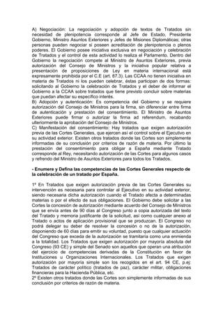 A) Negociación: La negociación y adopción de textos de Tratados sin
necesidad de plenipotencia corresponde al Jefe de Estado, Presidente
Gobierno, Ministro Asuntos Exteriores y Jefes de Misiones Diplomáticas; otras
personas pueden negociar si poseen acreditación de plenipotencia o plenos
poderes. El Gobierno posee iniciativa exclusiva en negociación y celebración
de Tratados y el control de esta actividad lo realiza el Parlamento. Dentro del
Gobierno la negociación compete al Ministro de Asuntos Exteriores, previa
autorización del Consejo de Ministros y la iniciativa popular relativa a
presentación de proposiciones de Ley en materia internacional está
expresamente prohibida por el C.E (art. 87.3). Las CCAA no tienen iniciativa en
materia de Tratados ni los pueden celebrar, éstas participan de dos formas:
solicitando al Gobierno la celebración de Tratados y el deber de informar el
Gobierno a la CCAA sobre tratados que tiene previsto concluir sobre materias
que puedan afectar su específico interés.
B) Adopción y autenticación: Es competencia del Gobierno y se requiere
autorización del Consejo de Ministros para la firma, sin diferenciar entre firma
de autenticación y prestación del consentimiento. El Ministro de Asuntos
Exteriores puede firmar o autorizar la firma ad referendum, recabando
ulteriormente la aprobación del Consejo de Ministros.
C) Manifestación del consentimiento: Hay tratados que exigen autorización
previa de las Cortes Generales, que ejercen así el control sobre el Ejecutivo en
su actividad exterior. Existen otros tratados donde las Cortes son simplemente
informadas de su conclusión por criterios de razón de materia. Por último la
prestación del consentimiento para obligar a España mediante Tratado
corresponde al Rey, necesitando autorización de las Cortes para algunos casos
y refrendo del Ministro de Asuntos Exteriores para todos los Tratados.
- Enumere y Defina las competencias de las Cortes Generales respecto de
la celebración de un tratado por España.
1º En Tratados que exigen autorización previa de las Cortes Generales su
intervención es necesaria para controlar al Ejecutivo en su actividad exterior,
siendo necesaria dicha autorización cuando el Tratado afecta a determinadas
materias o por el efecto de sus obligaciones. El Gobierno debe solicitar a las
Cortes la concesión de autorización mediante acuerdo del Consejo de Ministros
que se envía antes de 90 días al Congreso junto a copia autorizada del texto
del Tratado y memoria justificante de la solicitud, así como cualquier anexo al
Tratado o actos de aplicación provisional que se produzcan. El Congreso no
podrá delegar su deber de resolver la concesión o no de la autorización,
disponiendo de 60 días para emitir su voluntad, puesto que cualquier actuación
del Congreso que exceda de la autorización se tramitaría como una enmienda
a la totalidad. Los Tratados que exigen autorización por mayoría absoluta del
Congreso (93 CE) y simple del Senado son aquellos que operan una atribución
del ejercicio de competencias derivadas de la Constitución en favor de
Instituciones u Organizaciones Internacionales. Los Tratados que exigen
autorización por mayoría simple son los recogidos en el art. 94 CE, p.ej:
Tratados de carácter político (tratados de paz), carácter militar, obligaciones
financieras para la Hacienda Pública, etc.
2º Existen otros tratados donde las Cortes son simplemente informadas de sus
conclusión por criterios de razón de materia.
 