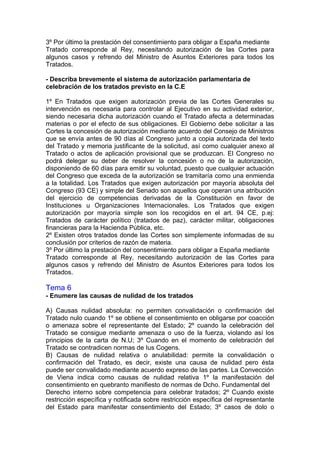 3º Por último la prestación del consentimiento para obligar a España mediante
Tratado corresponde al Rey, necesitando autorización de las Cortes para
algunos casos y refrendo del Ministro de Asuntos Exteriores para todos los
Tratados.
- Describa brevemente el sistema de autorización parlamentaria de
celebración de los tratados previsto en la C.E
1º En Tratados que exigen autorización previa de las Cortes Generales su
intervención es necesaria para controlar al Ejecutivo en su actividad exterior,
siendo necesaria dicha autorización cuando el Tratado afecta a determinadas
materias o por el efecto de sus obligaciones. El Gobierno debe solicitar a las
Cortes la concesión de autorización mediante acuerdo del Consejo de Ministros
que se envía antes de 90 días al Congreso junto a copia autorizada del texto
del Tratado y memoria justificante de la solicitud, así como cualquier anexo al
Tratado o actos de aplicación provisional que se produzcan. El Congreso no
podrá delegar su deber de resolver la concesión o no de la autorización,
disponiendo de 60 días para emitir su voluntad, puesto que cualquier actuación
del Congreso que exceda de la autorización se tramitaría como una enmienda
a la totalidad. Los Tratados que exigen autorización por mayoría absoluta del
Congreso (93 CE) y simple del Senado son aquellos que operan una atribución
del ejercicio de competencias derivadas de la Constitución en favor de
Instituciones u Organizaciones Internacionales. Los Tratados que exigen
autorización por mayoría simple son los recogidos en el art. 94 CE, p.ej:
Tratados de carácter político (tratados de paz), carácter militar, obligaciones
financieras para la Hacienda Pública, etc.
2º Existen otros tratados donde las Cortes son simplemente informadas de su
conclusión por criterios de razón de materia.
3º Por último la prestación del consentimiento para obligar a España mediante
Tratado corresponde al Rey, necesitando autorización de las Cortes para
algunos casos y refrendo del Ministro de Asuntos Exteriores para todos los
Tratados.
Tema 6
- Enumere las causas de nulidad de los tratados
A) Causas nulidad absoluta: no permiten convalidación o confirmación del
Tratado nulo cuando 1º se obtiene el consentimiento en obligarse por coacción
o amenaza sobre el representante del Estado; 2º cuando la celebración del
Tratado se consigue mediante amenaza o uso de la fuerza, violando así los
principios de la carta de N.U; 3º Cuando en el momento de celebración del
Tratado se contradicen normas de Ius Cogens.
B) Causas de nulidad relativa o anulabilidad: permite la convalidación o
confirmación del Tratado, es decir, existe una causa de nulidad pero ésta
puede ser convalidado mediante acuerdo expreso de las partes. La Convección
de Viena indica como causas de nulidad relativa 1º la manifestación del
consentimiento en quebranto manifiesto de normas de Dcho. Fundamental del
Derecho interno sobre competencia para celebrar tratados; 2º Cuando existe
restricción específica y notificada sobre restricción específica del representante
del Estado para manifestar consentimiento del Estado; 3º casos de dolo o
 