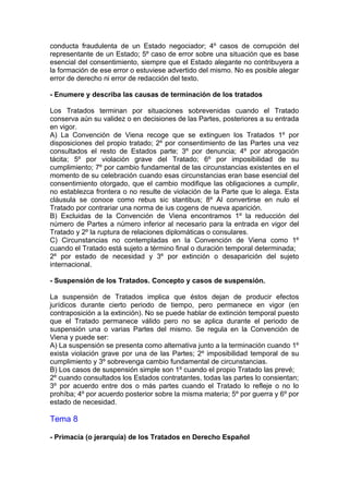 conducta fraudulenta de un Estado negociador; 4º casos de corrupción del
representante de un Estado; 5º caso de error sobre una situación que es base
esencial del consentimiento, siempre que el Estado alegante no contribuyera a
la formación de ese error o estuviese advertido del mismo. No es posible alegar
error de derecho ni error de redacción del texto.
- Enumere y describa las causas de terminación de los tratados
Los Tratados terminan por situaciones sobrevenidas cuando el Tratado
conserva aún su validez o en decisiones de las Partes, posteriores a su entrada
en vigor.
A) La Convención de Viena recoge que se extinguen los Tratados 1º por
disposiciones del propio tratado; 2º por consentimiento de las Partes una vez
consultados el resto de Estados parte; 3º por denuncia; 4º por abrogación
tácita; 5º por violación grave del Tratado; 6º por imposibilidad de su
cumplimiento; 7º por cambio fundamental de las circunstancias existentes en el
momento de su celebración cuando esas circunstancias eran base esencial del
consentimiento otorgado, que el cambio modifique las obligaciones a cumplir,
no establezca frontera o no resulte de violación de la Parte que lo alega. Esta
cláusula se conoce como rebus sic stantibus; 8º Al convertirse en nulo el
Tratado por contrariar una norma de ius cogens de nueva aparición.
B) Excluidas de la Convención de Viena encontramos 1º la reducción del
número de Partes a número inferior al necesario para la entrada en vigor del
Tratado y 2º la ruptura de relaciones diplomáticas o consulares.
C) Circunstancias no contempladas en la Convención de Viena como 1º
cuando el Tratado está sujeto a término final o duración temporal determinada;
2º por estado de necesidad y 3º por extinción o desaparición del sujeto
internacional.
- Suspensión de los Tratados. Concepto y casos de suspensión.
La suspensión de Tratados implica que éstos dejan de producir efectos
jurídicos durante cierto periodo de tiempo, pero permanece en vigor (en
contraposición a la extinción). No se puede hablar de extinción temporal puesto
que el Tratado permanece válido pero no se aplica durante el periodo de
suspensión una o varias Partes del mismo. Se regula en la Convención de
Viena y puede ser:
A) La suspensión se presenta como alternativa junto a la terminación cuando 1º
exista violación grave por una de las Partes; 2º imposibilidad temporal de su
cumplimiento y 3º sobrevenga cambio fundamental de circunstancias.
B) Los casos de suspensión simple son 1º cuando el propio Tratado las prevé;
2º cuando consultados los Estados contratantes, todas las partes lo consientan;
3º por acuerdo entre dos o más partes cuando el Tratado lo refleje o no lo
prohíba; 4º por acuerdo posterior sobre la misma materia; 5º por guerra y 6º por
estado de necesidad.
Tema 8
- Primacía (o jerarquía) de los Tratados en Derecho Español
 
