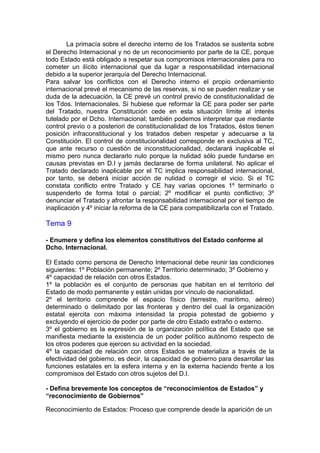 http://La primacía sobre el derecho interno de los Tratados se sustenta sobre
el Derecho Internacional y no de un reconocimiento por parte de la CE, porque
todo Estado está obligado a respetar sus compromisos internacionales para no
cometer un ilícito internacional que da lugar a responsabilidad internacional
debido a la superior jerarquía del Derecho Internacional.
Para salvar los conflictos con el Derecho interno el propio ordenamiento
internacional prevé el mecanismo de las reservas, si no se pueden realizar y se
duda de la adecuación, la CE prevé un control previo de constitucionalidad de
los Tdos. Internacionales. Si hubiese que reformar la CE para poder ser parte
del Tratado, nuestra Constitución cede en esta situación límite al interés
tutelado por el Dcho. Internacional; también podemos interpretar que mediante
control previo o a posteriori de constitucionalidad de los Tratados, éstos tienen
posición infraconstitucional y los tratados deben respetar y adecuarse a la
Constitución. El control de constitucionalidad corresponde en exclusiva al TC,
que ante recurso o cuestión de inconstitucionalidad, declarará inaplicable el
mismo pero nunca declararlo nulo porque la nulidad sólo puede fundarse en
causas previstas en D.I y jamás declararse de forma unilateral. No aplicar el
Tratado declarado inaplicable por el TC implica responsabilidad internacional,
por tanto, se deberá iniciar acción de nulidad o corregir el vicio. Si el TC
constata conflicto entre Tratado y CE hay varias opciones 1º terminarlo o
suspenderlo de forma total o parcial; 2º modificar el punto conflictivo; 3º
denunciar el Tratado y afrontar la responsabilidad internacional por el tiempo de
inaplicación y 4º iniciar la reforma de la CE para compatibilizarla con el Tratado.
Tema 9
- Enumere y defina los elementos constitutivos del Estado conforme al
Dcho. Internacional.
El Estado como persona de Derecho Internacional debe reunir las condiciones
siguientes: 1º Población permanente; 2º Territorio determinado; 3º Gobierno y
4º capacidad de relación con otros Estados.
1º la población es el conjunto de personas que habitan en el territorio del
Estado de modo permanente y están unidas por vínculo de nacionalidad.
2º el territorio comprende el espacio físico (terrestre, marítimo, aéreo)
determinado o delimitado por las fronteras y dentro del cual la organización
estatal ejercita con máxima intensidad la propia potestad de gobierno y
excluyendo el ejercicio de poder por parte de otro Estado extraño o externo.
3º el gobierno es la expresión de la organización política del Estado que se
manifiesta mediante la existencia de un poder político autónomo respecto de
los otros poderes que ejercen su actividad en la sociedad.
4º la capacidad de relación con otros Estados se materializa a través de la
efectividad del gobierno, es decir, la capacidad de gobierno para desarrollar las
funciones estatales en la esfera interna y en la externa haciendo frente a los
compromisos del Estado con otros sujetos del D.I.
- Defina brevemente los conceptos de “reconocimientos de Estados” y
“reconocimiento de Gobiernos”
Reconocimiento de Estados: Proceso que comprende desde la aparición de un
 