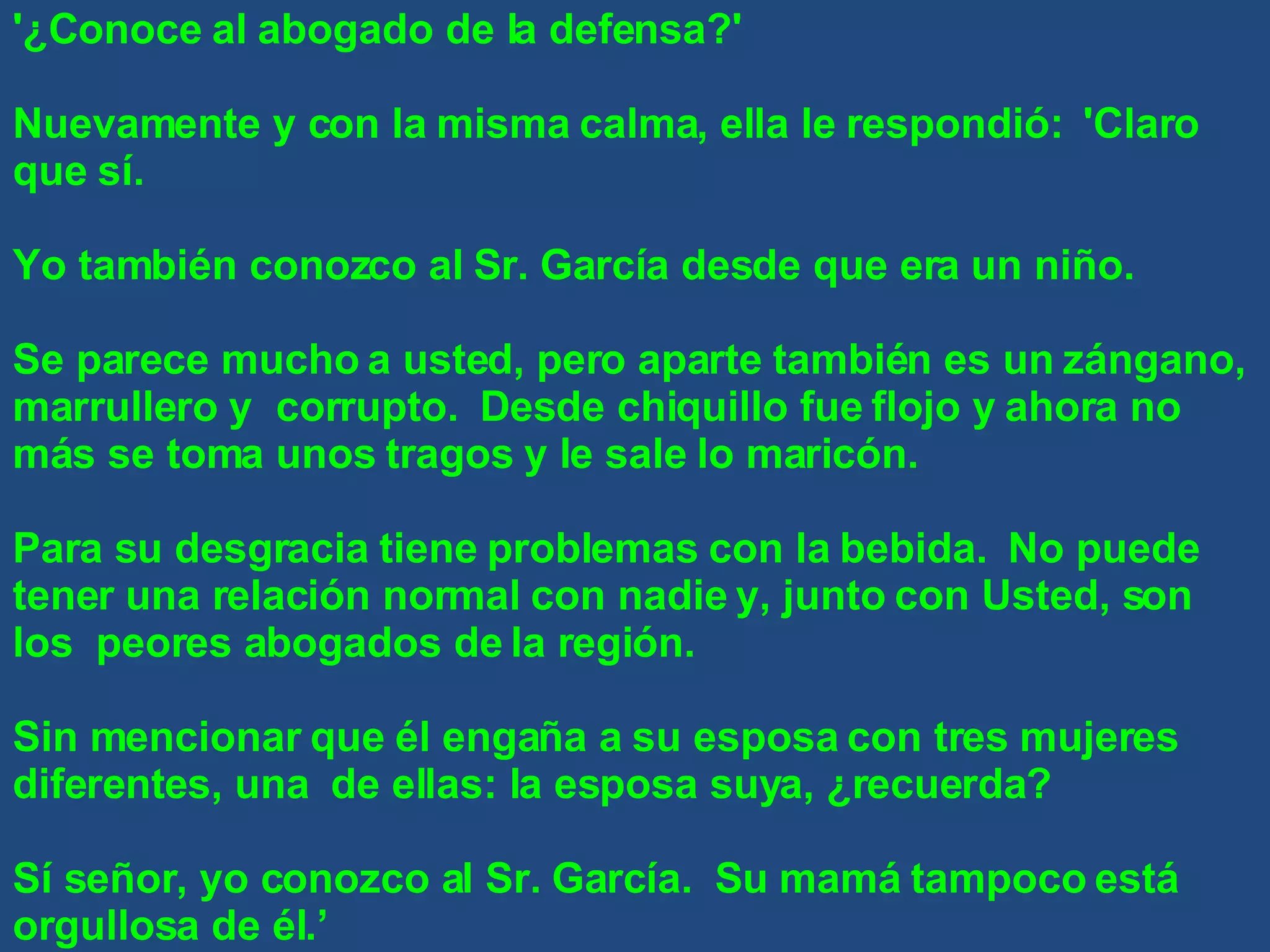 '¿Conoce al abogado de la defensa?' Nuevamente y con la misma calma, ella le respondió:  'Claro que sí. Yo también conozco al Sr. García desde que era un niño. Se parece mucho a usted, pero aparte también es un zángano, marrullero y  corrupto.  Desde chiquillo fue flojo y ahora no más se toma unos tragos y le sale lo maricón. Para su desgracia tiene problemas con la bebida.  No puede tener una relación normal con nadie y, junto con Usted, son los  peores abogados de la región. Sin mencionar que él engaña a su esposa con tres mujeres diferentes, una  de ellas: la esposa suya, ¿recuerda? Sí señor, yo conozco al Sr. García.  Su mamá tampoco está orgullosa de él.’ 