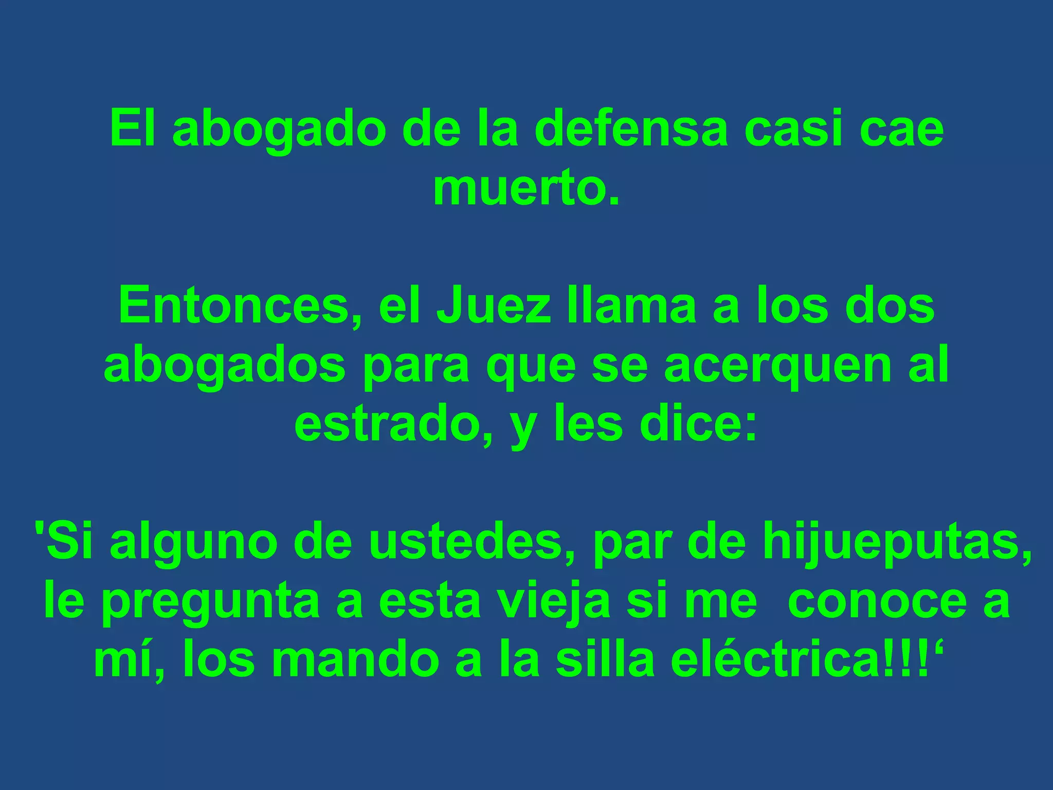 El abogado de la defensa casi cae muerto. Entonces, el Juez llama a los dos abogados para que se acerquen al estrado, y les dice: 'Si alguno de ustedes, par de hijueputas, le pregunta a esta vieja si me  conoce a mí, los mando a la silla eléctrica!!!‘  