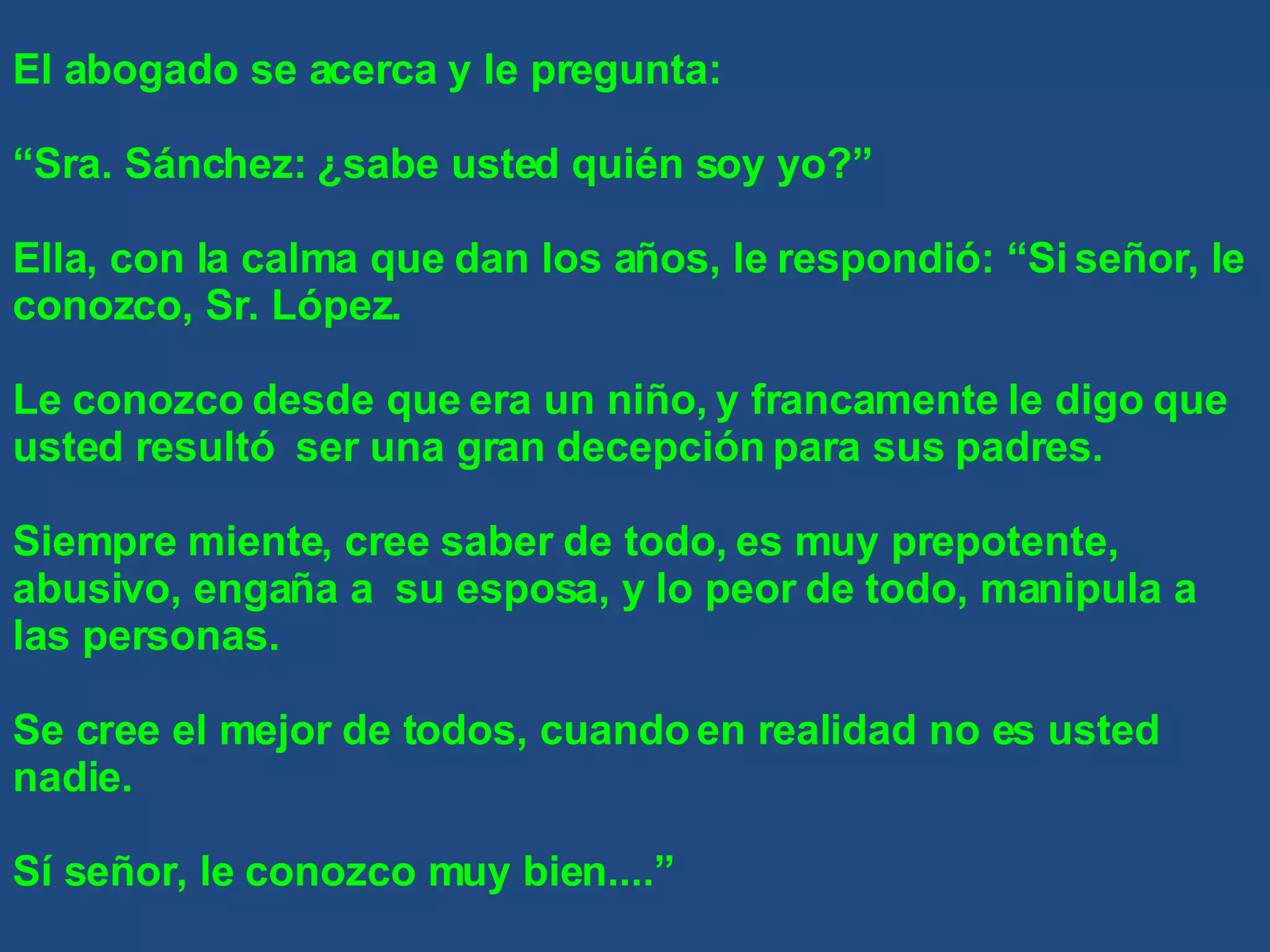 El abogado se acerca y le pregunta: “ Sra. Sánchez: ¿sabe usted quién soy yo?” Ella, con la calma que dan los años, le respondió: “Si señor, le conozco, Sr. López. Le conozco desde que era un niño, y francamente le digo que usted resultó  ser una gran decepción para sus padres. Siempre miente, cree saber de todo, es muy prepotente, abusivo, engaña a  su esposa, y lo peor de todo, manipula a las personas. Se cree el mejor de todos, cuando en realidad no es usted nadie. Sí señor, le conozco muy bien....” 