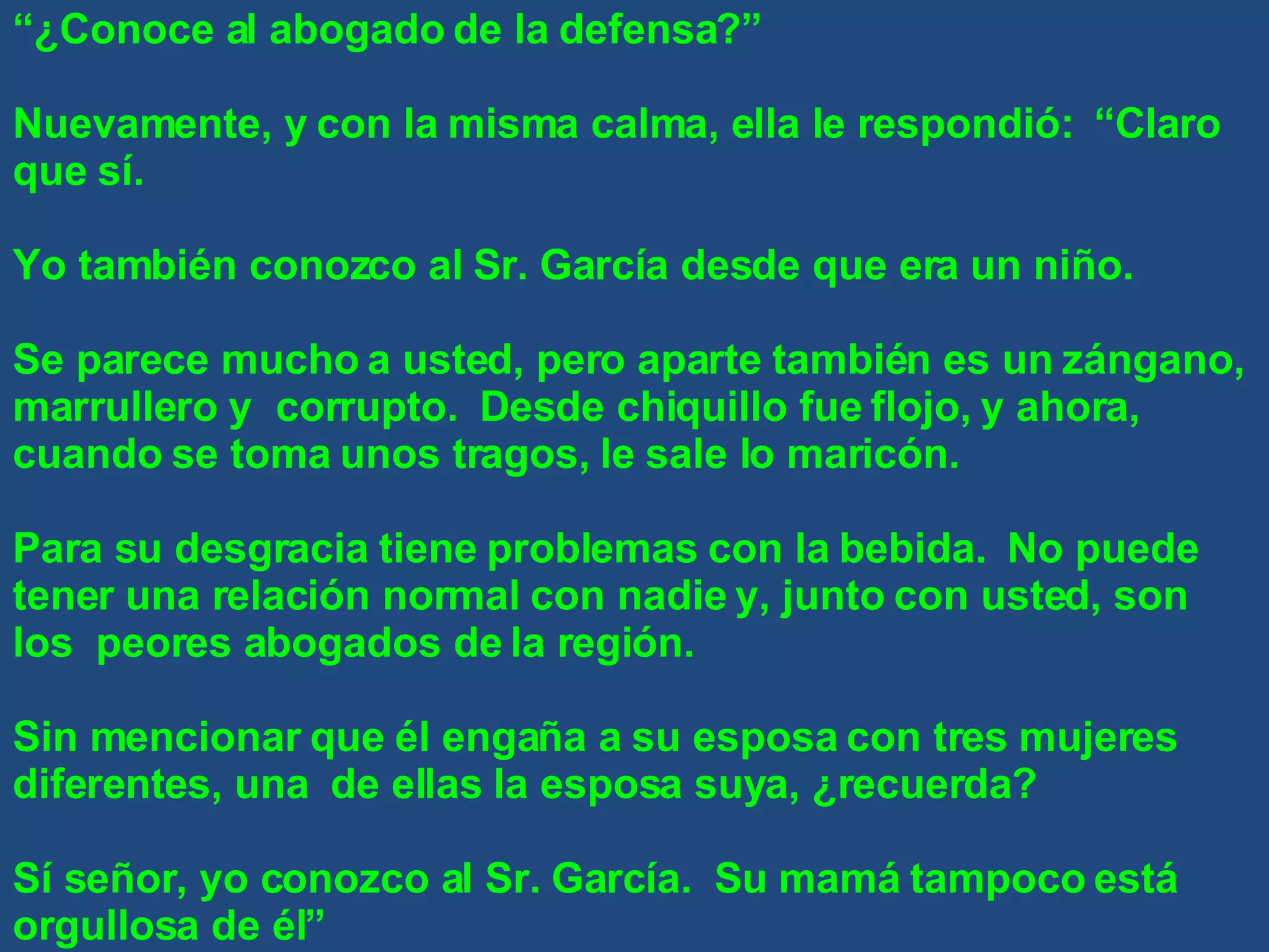 “ ¿Conoce al abogado de la defensa?” Nuevamente, y con la misma calma, ella le respondió:  “Claro que sí. Yo también conozco al Sr. García desde que era un niño. Se parece mucho a usted, pero aparte también es un zángano, marrullero y  corrupto.  Desde chiquillo fue flojo, y ahora, cuando se toma unos tragos, le sale lo maricón. Para su desgracia tiene problemas con la bebida.  No puede tener una relación normal con nadie y, junto con usted, son los  peores abogados de la región. Sin mencionar que él engaña a su esposa con tres mujeres diferentes, una  de ellas la esposa suya, ¿recuerda? Sí señor, yo conozco al Sr. García.  Su mamá tampoco está orgullosa de él” 