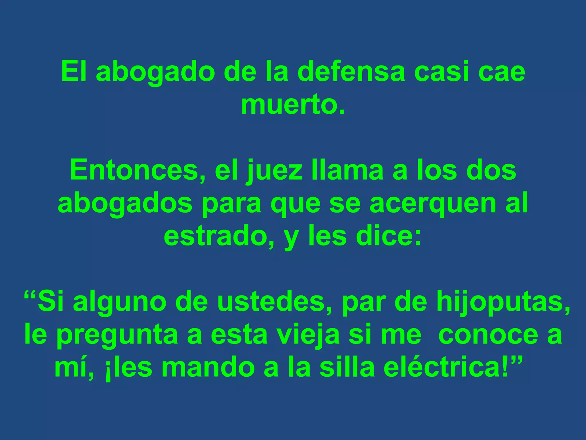 El abogado de la defensa casi cae muerto. Entonces, el juez llama a los dos abogados para que se acerquen al estrado, y les dice: “ Si alguno de ustedes, par de hijoputas, le pregunta a esta vieja si me  conoce a mí, ¡les mando a la silla eléctrica!”  