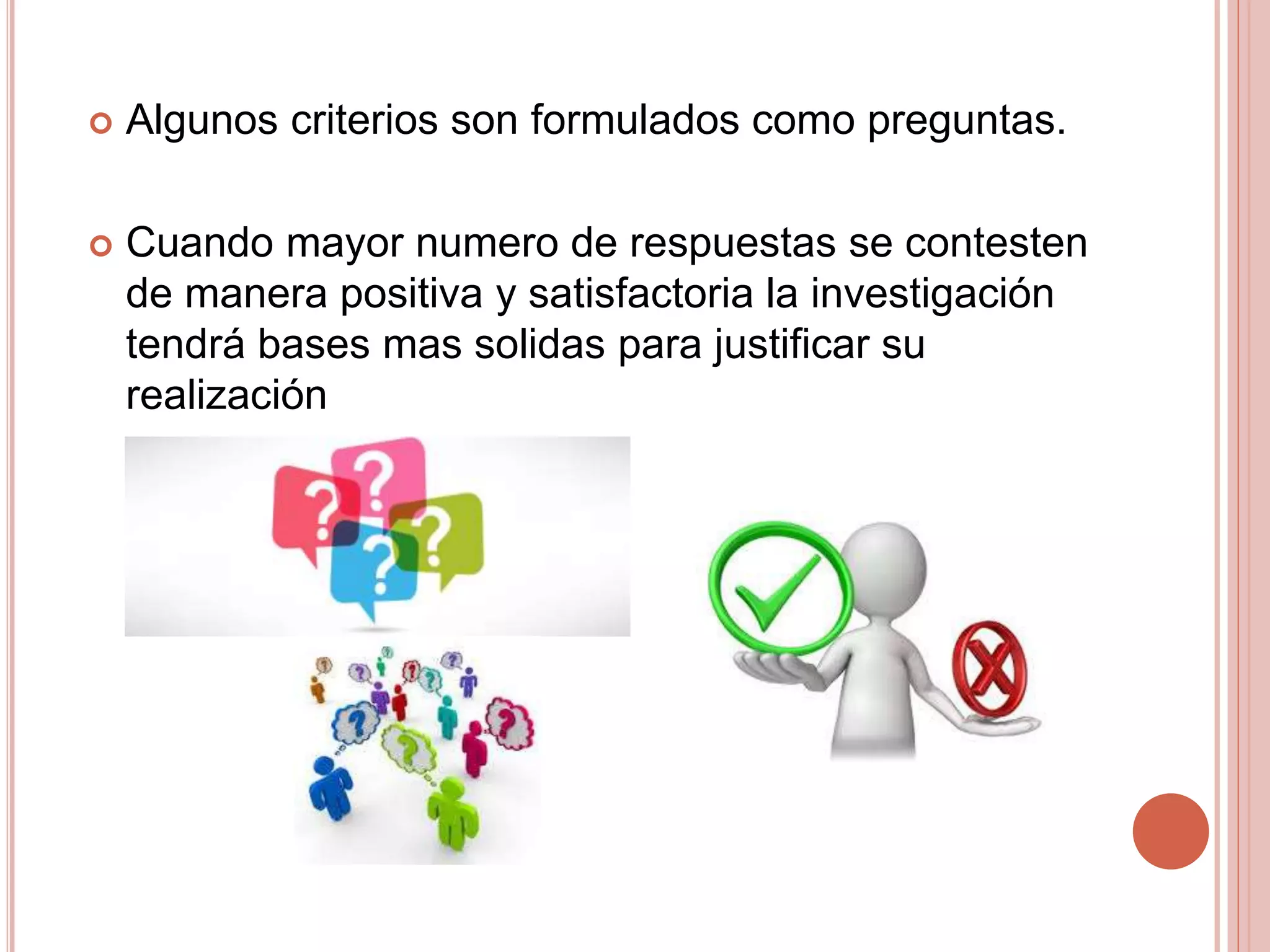  Algunos criterios son formulados como preguntas.
 Cuando mayor numero de respuestas se contesten
de manera positiva y satisfactoria la investigación
tendrá bases mas solidas para justificar su
realización
 