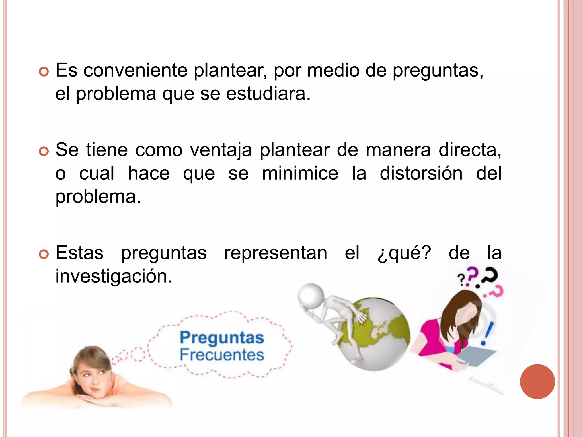  Es conveniente plantear, por medio de preguntas,
el problema que se estudiara.
 Se tiene como ventaja plantear de manera directa,
o cual hace que se minimice la distorsión del
problema.
 Estas preguntas representan el ¿qué? de la
investigación.
 