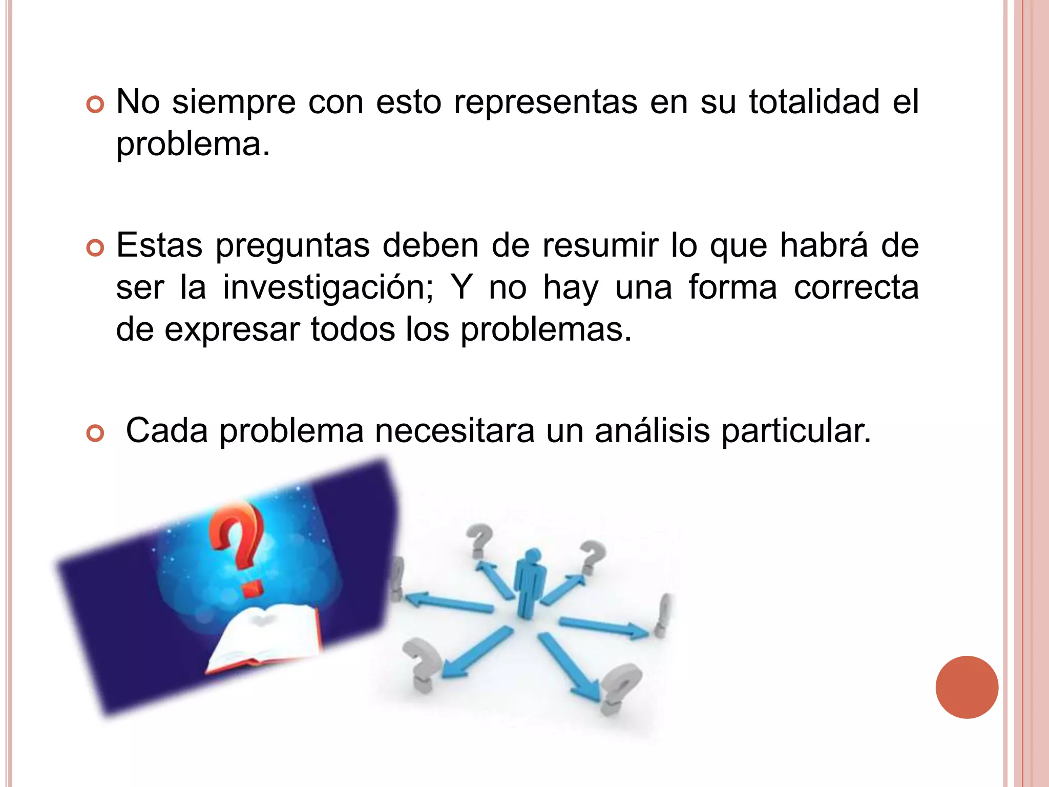  No siempre con esto representas en su totalidad el
problema.
 Estas preguntas deben de resumir lo que habrá de
ser la investigación; Y no hay una forma correcta
de expresar todos los problemas.
 Cada problema necesitara un análisis particular.
 