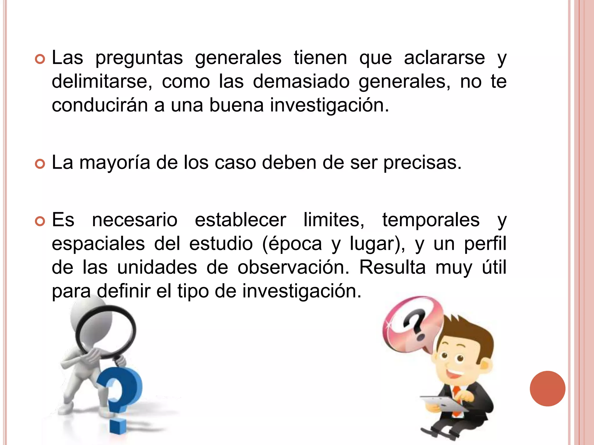  Las preguntas generales tienen que aclararse y
delimitarse, como las demasiado generales, no te
conducirán a una buena investigación.
 La mayoría de los caso deben de ser precisas.
 Es necesario establecer limites, temporales y
espaciales del estudio (época y lugar), y un perfil
de las unidades de observación. Resulta muy útil
para definir el tipo de investigación.
 