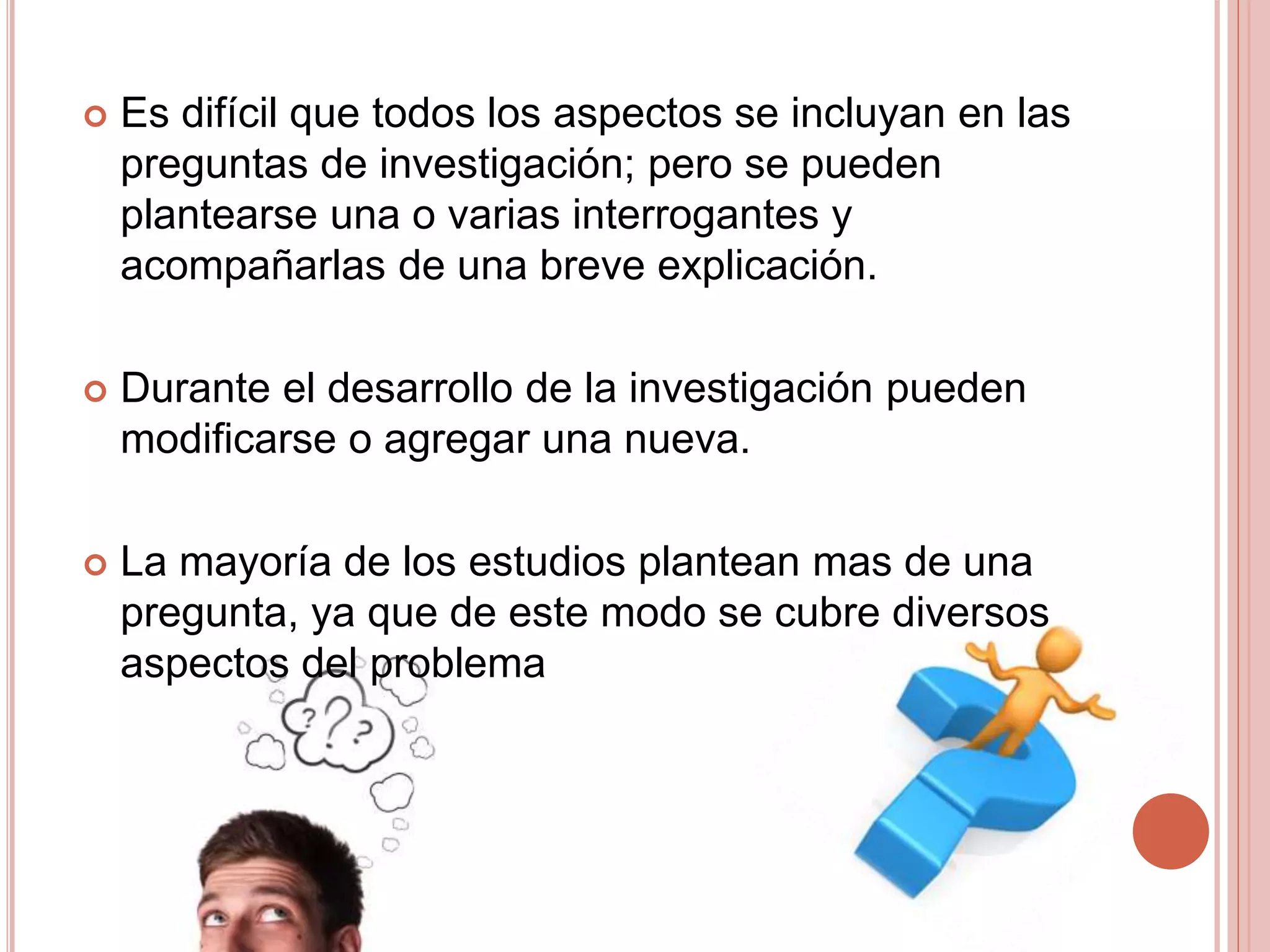  Es difícil que todos los aspectos se incluyan en las
preguntas de investigación; pero se pueden
plantearse una o varias interrogantes y
acompañarlas de una breve explicación.
 Durante el desarrollo de la investigación pueden
modificarse o agregar una nueva.
 La mayoría de los estudios plantean mas de una
pregunta, ya que de este modo se cubre diversos
aspectos del problema
 