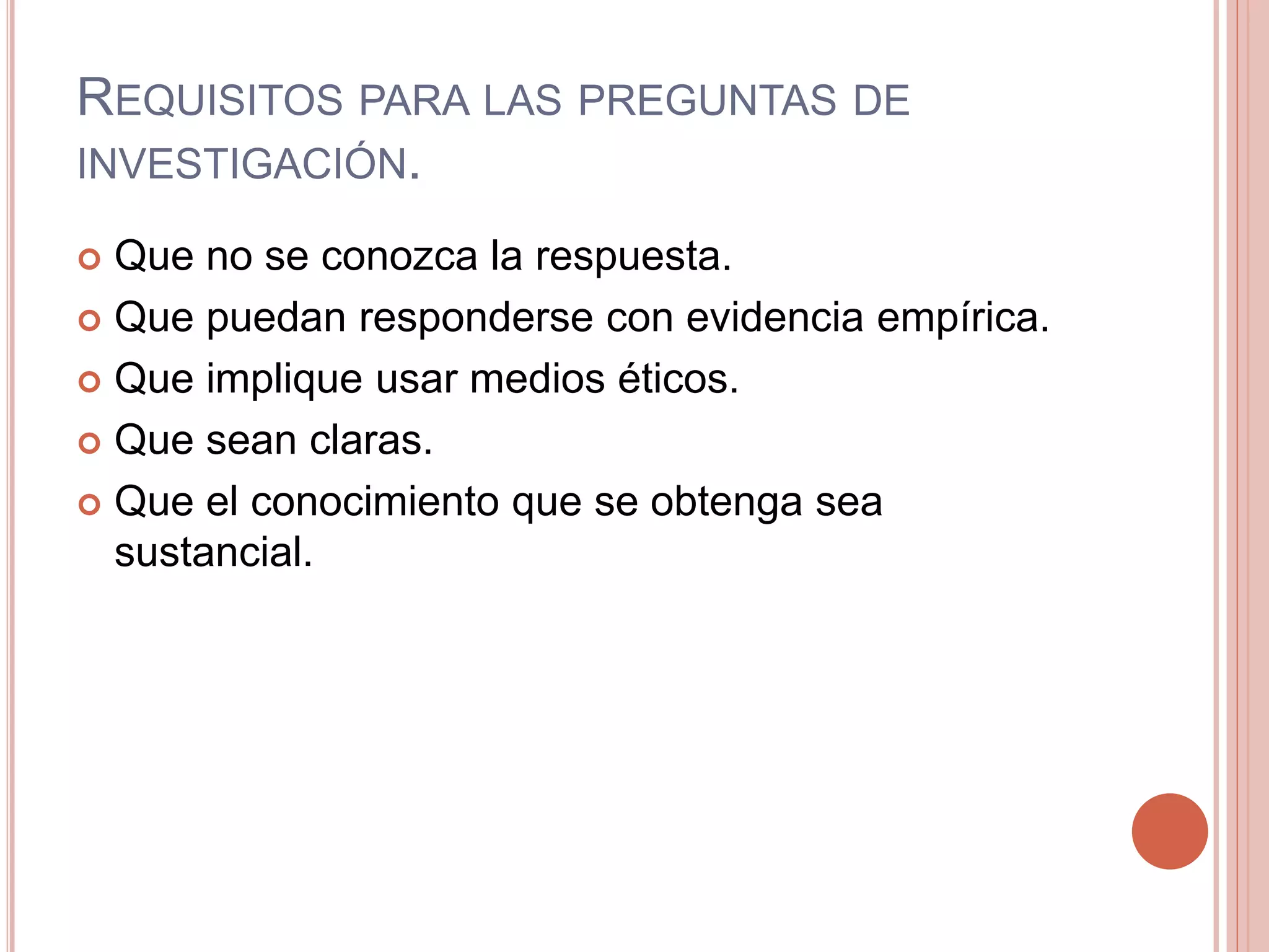 REQUISITOS PARA LAS PREGUNTAS DE
INVESTIGACIÓN.
 Que no se conozca la respuesta.
 Que puedan responderse con evidencia empírica.
 Que implique usar medios éticos.
 Que sean claras.
 Que el conocimiento que se obtenga sea
sustancial.
 