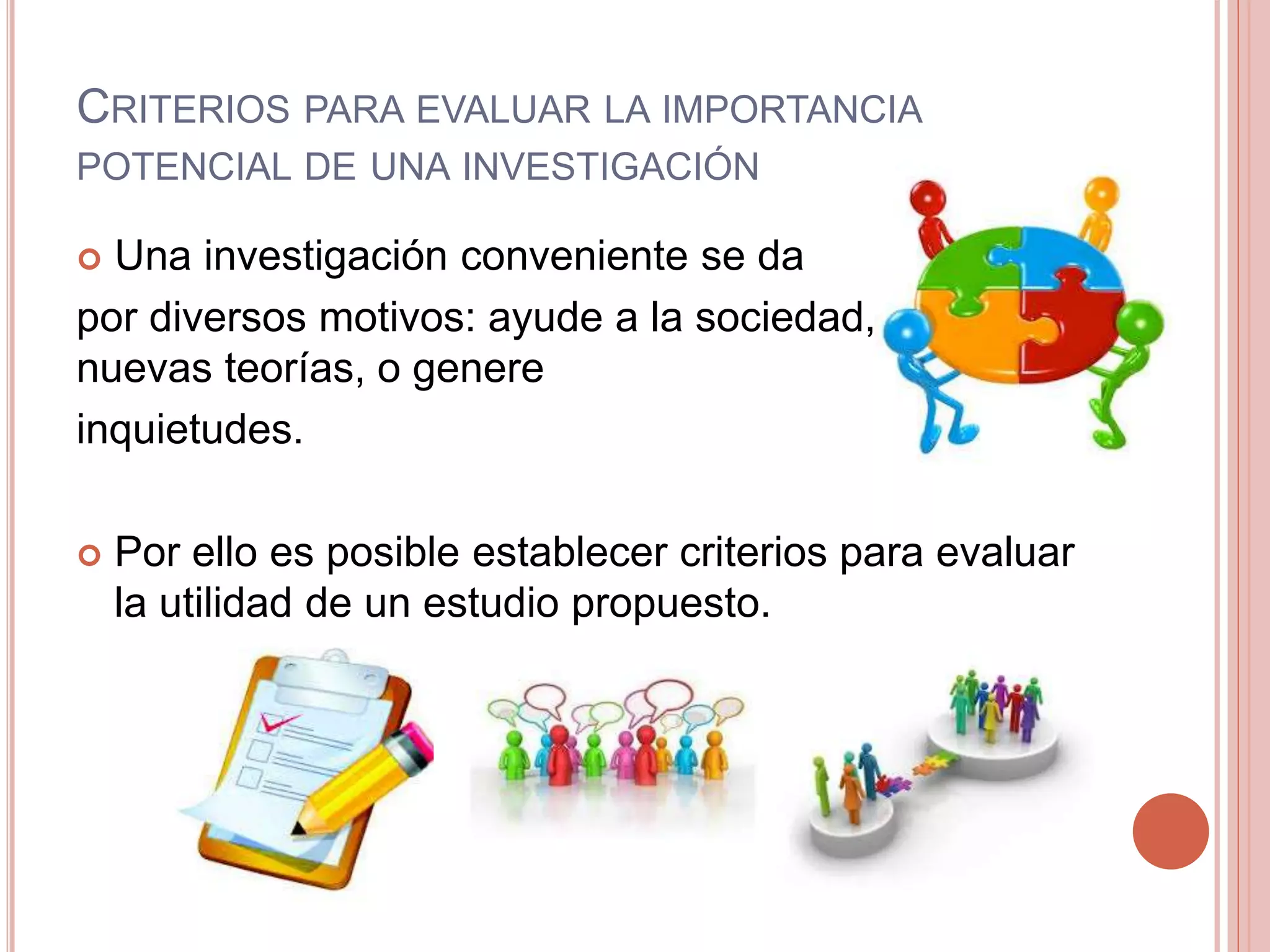 CRITERIOS PARA EVALUAR LA IMPORTANCIA
POTENCIAL DE UNA INVESTIGACIÓN
 Una investigación conveniente se da
por diversos motivos: ayude a la sociedad, construya
nuevas teorías, o genere
inquietudes.
 Por ello es posible establecer criterios para evaluar
la utilidad de un estudio propuesto.
 