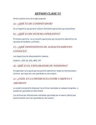 REPASO CLASE 01
Brinda tu opinión acerca de las sgtes preguntas:


a).­ ¿QUÉ ES UN COMPUTADOR?
Es un dispositivo que permite realizar diferentes operaciones que necesitamos.


b).­ ¿QUÉ ES UN SISTEMA OPERATIVO?
El sistema operativo es un conjunto operaciones que nos permite administrar las
opciones de hardware y software


C).­ ¿QUÉ DISPOSITIVOS DE ALMACENAMIENTO  
CONOCES? 
Los dispositivos de almacenamiento tenemos:

Diskette, USB, CD, DVD, MPG, VIT.


d).­ QUÉ ES EL EXPLORADOR DE WINDOWS?
El explorador es la opción que nos permite administrar todas las informaciones o
archivos que luego van a ser guardadas en una carpeta.


e).­ ¿CUÁL ES LA DIFERENCIA ENTRE CARPETA Y  
ARCHIVO?
La carpeta nos permite almacenar los archivos realizados en cualquier programa , y
pueden ser guardados en ellas mismas .

Los archivos son informaciones realizadas ejecutadas por el usuario (datos) que
posteriormente van a ser guardadas en una carpeta.
 