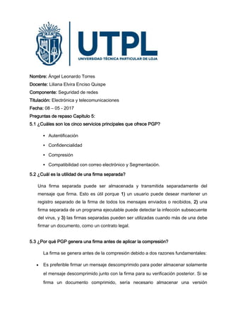 Nombre: Ángel Leonardo Torres
Docente: Liliana Elvira Enciso Quispe
Componente: Seguridad de redes
Titulación: Electrónica y telecomunicaciones
Fecha: 08 – 05 - 2017
Preguntas de repaso Capitulo 5:
5.1 ¿Cuáles son los cinco servicios principales que ofrece PGP?
 Autentificación
 Confidencialidad
 Compresión
 Compatibilidad con correo electrónico y Segmentación.
5.2 ¿Cuál es la utilidad de una firma separada?
Una firma separada puede ser almacenada y transmitida separadamente del
mensaje que firma. Esto es útil porque 1) un usuario puede desear mantener un
registro separado de la firma de todos los mensajes enviados o recibidos, 2) una
firma separada de un programa ejecutable puede detectar la infección subsecuente
del virus, y 3) las firmas separadas pueden ser utilizadas cuando más de una debe
firmar un documento, como un contrato legal.
5.3 ¿Por qué PGP genera una firma antes de aplicar la compresión?
La firma se genera antes de la compresión debido a dos razones fundamentales:
 Es preferible firmar un mensaje descomprimido para poder almacenar solamente
el mensaje descomprimido junto con la firma para su verificación posterior. Si se
firma un documento comprimido, sería necesario almacenar una versión
 