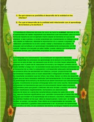 1) De qué manera se posibilita el desarrollo de la oralidad en los
infantes?
2) Por qué el desarrollo de la oralidad está relacionado con el aprendizaje
de la lectura y la escritura ?
1) Posibilitando diferentes técnicas de como se hace la oralidad, dándole al niño
la oportunidad de hablar respetando sus derechos a ser escuchado, pero la mejor
forma de hacerlo es con el ejemplo mismo desde el momento en que se les
empieza a leer cuentos, a contar anécdotas etc. manteniendo un dialogo con el
niño desde su balbuceo, dándole la importancia a lo q cuenta o expresa, no
callándolo, permitiendo le al niño cantar, hablar y dramatizar en público. El
lenguaje oral constituye un aprendizaje indudablemente extraescolar, el niño
cuando ingresa a la escuela ya sabe hablar, puede valerse por la lengua de
diferentes formas para diferentes propósitos de comunicación.
2) El lenguaje y la comunicación se constituyen en aspectos relevantes
para desarrollar los procesos de aprendizaje de la lectura y la escritura. Es así
como en el acto de leer, es necesario que el niño y la niña hayan adquirido el
lenguaje oral. A partir de él, descubren el mundo y se integran; primero con su
medio familiar y luego con la sociedad donde ejecutarán diversas actividades en
el transcurso de su vida. La adquisición y el desarrollo adecuado del lenguaje en
los primeros años de escolaridad son básicos, porque proporcionan las
herramientas iniciales para un buen desarrollo e integración al medio social.
Es importante considerar que los niños y las niñas tienen un ritmo de desarrollo
propio que se hace necesario estimular permanentemente. En el caso del proceso
de aprendizaje de la lectura y la escritura se deben favorecer sus características
propias, incentivando el acceso al lenguaje tanto oral como escrito, llevándolos a
comprender la importancia que para la comunicación tienen estos procesos,
motivándolos para que gocen y disfruten del acto de leer y escribir sin que se
sientan clasificados negativamente, rechazados y/o desmotivados.
Además de tener en cuenta las características propias de cada niño y niña
hay algunos factores significativos que permiten comprender el desarrollo del
lenguaje que inciden en el aprendizaje de la lectura y escritura, relacionados con
los distintos medios en los que ellos se desenvuelven, como son : el medio
familiar, el social, y el escolar. Este último es el responsable de recopilar los
insumos obtenidos y guiarlos adecuadamente a en el proceso de aprendizaje.
Para el niño y la niña, el uso cotidiano del idioma, su lengua materna en primera
 