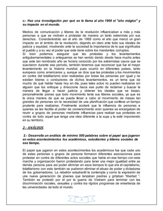 3
c.- Haz una investigación por qué se le llama al año 1968 el "año mágico" y
su impacto en el mundo.
Medios de comunicación y líderes de la revolución influenciaban a más y más
personas a que se motiven a protestar de manera un tanto extremista por sus
derechos. Considerándolo así al año de 1968 como el año que marcó un gran
impacto en el ámbito de la revolución, dejando en claro ante todo sus ideales de
justicia y equidad, mostrando ante la sociedad la importancia de lo que significaba
el pueblo y a su vez el poder que este tiene sobre los mandantes corruptos.
Si bien podemos asegurar que las protestas y los levantamientos
antigubernamentales o anteguerras se han venido dando desde hace mucho antes
que este tan nombrado año se hiciera conocido por los extremistas casos que se
suscitaron durante ese periodo, también tenemos que reconocer que fue el mayor
levantamiento en la historia mundial, pues ocurrió en diferentes países, tanto
europeos como americanos y, aunque se dice que las protestas y los movimientos
en contra del totalitarismo eran realizadas por todas las personas por igual y no
existían lideres o conductores de dichos levantamientos, es un tema que da
mucho de qué hablar hasta hoy en día, pues tales actos no pueden realizarse sin
alguien que los enfoque y direccione hacia ese punto de reclamar y buscar la
manera de llegar a hacer justicia y obtener los ideales que se trazan,
personalmente pienso que todo movimiento tenía sus líderes sociales, ya que es
la única manera de que se pueda llevar a cabo el movimiento de masas tan
grandes de personas sin la necesidad de una planificación que conlleve un tiempo
prudente para realizarse. Finalmente acotaré que la influencia de personas a
quienes se les facilita el poder de convencimiento eran quienes se encargaban de
reunir a grupos de personas mediante influencias para realizar sus protestas en
contra de todo aquel que tenga una idea diferente a la suya y la esté imponiendo
en su territorio.
2.- ANÁLISIS
2.- Desarrolla un análisis de mínimo 500 palabras sobre el papel que jugaron
en estos acontecimientos los académicos, estudiantes y líderes sociales de
ese tiempo.
El papel que jugaron en estos acontecimientos los académicos fue que cada uno
de estas personas o grupos de persona formaron diferentes asociaciones para
protestar en contra de diferentes actos sociales que había en ese tiempo con esta
marcha y organización fueron protestando para tener una mejor igualdad entre as
demás persona para así poder eliminar en esos tiempos lo que era el capitalismo,
totalitarismo con esto también se pudieron eliminar el abuso de poder y dictaduras
de los gobernadores. La rebelión estudiantil la contempla y como la expresión de
una nueva generación de jóvenes que lanzaban piedras y gritaban “libertad “.
También se protestó por el por la guerra de Vietnam para terminar con las
discriminación raciales, sexuales y contra los rígidos programas de enseñanza de
las universidades de todo el mundo.
 