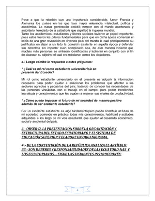 4
Pese a que la rebelión tuvo una importancia considerable, fueron Francia y
Alemania los países en los que tuvo mayor relevancia intelectual, política y
académica. La nueva generación decidió romper con el mundo acartonado y
autoritario heredado de la catástrofe que significó la ii guerra mundial.
Tanto los académicos, estudiantes y líderes sociales tuvieron un papel importante,
pues estos fueron los pilares fundamentales para que en dicha época comenzar el
inicio de una gran revolución en diversos país del mundo la cual principalmente su
justificaba en dejar a un lado la opresión existente en aquella época y defender
sus derechos sin importar cuan complicado sea, de esta manera hicieron que
muchas más personas se sintieran identificadas y lucharan en conjunto con el fin
de alcanzar su objetivo el cual era rebelarse contra los dictadores.
a.- Luego escribe la respuesta a estas preguntas:
* ¿Cuál es mi rol como estudiante universitario/a en
presente del Ecuador?
Mi rol como estudiante universitario en el presente es adquirir la información
necesaria para poder ayudar a solucionar los problemas que afectan a los
sectores agrícolas y pecuarios del país, tratando de conocer las necesidades de
las personas vinculadas con el trabajo en el campo, para poder transferirles
tecnología y conocimientos que les ayuden a mejorar sus niveles de productividad.
* ¿Cómo puedo impactar el futuro de mi sociedad de manera positiva
además de ser excelente estudiante?
Ser un excelente estudiante es algo fundamentalpero puedo contribuir al futuro de
mi sociedad poniendo en práctica todos mis conocimientos, habilidad y actitudes
adquiridos a los largo de mi vida estudiantil, que ayuden al desarrollo económico,
social y ambiental del país.
3.- OBSERVA LA PRESENTACIÓNSOBRELA ORGANIZACIÓNY
ESTRUCTURA DEL ESTADO ECUATORIANO Y EL SISTEMA DE
EDUCACIÓN SUPERIOR Y ELABORE UN ORGANIGRAMA.
4.- DE LA CONSTITUCIÓN DE LA REPÚBLICA ANALIZA EL ARTÍCULO
83.- SON DEBERESY RESPONSABILIDADES DE LAS ECUATORIANAS Y
LOS ECUATORIANOS....SIGUE LAS SIGUIENTES INSTRUCCIONES:
 