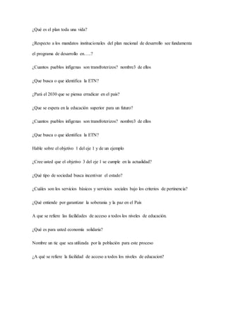 ¿Qué es el plan toda una vida?
¿Respecto a los mandatos institucionales del plan nacional de desarrollo see fundamenta
el programa de desarrollo en…..?
¿Cuantos pueblos infigenas son transfroterizos? nombre3 de ellos
¿Que busca o que identifica la ETN?
¿Pará el 2030 que se piensa erradicar en el país?
¿Que se espera en la educación superior para un futuro?
¿Cuantos pueblos infigenas son transfroterizos? nombre3 de ellos
¿Que busca o que identifica la ETN?
Hable sobre el objetivo 1 del eje 1 y de un ejemplo
¿Cree usted que el objetivo 3 del eje 1 se cumple en la actualidad?
¿Qué tipo de sociedad busca incentivar el estado?
¿Cuáles son los servicios básicos y servicios sociales bajo los criterios de pertinencia?
¿Qué entiende por garantizar la soberania y la paz en el País
A que se refiere las facilidades de acceso a todos los niveles de educación.
¿Qué es para usted economía solidaria?
Nombre un tic que sea utilizada por la población para este proceso
¿A qué se refiere la facilidad de acceso a todos los niveles de educacion?
 