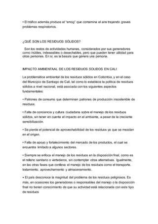 • El tráfico además produce el “smog” que contamina el aire trayendo graves
problemas respiratorios.
¿QUÉ SON LOS RESIDUOS SÓLIDOS?
Son los restos de actividades humanas, considerados por sus generadores
como inútiles, indeseables o desechables, pero que pueden tener utilidad para
otras personas. En sí, es la basura que genera una persona.
IMPACTO AMBIENTAAL DE LOS RESIDUOS SOLIDOS EN CALI
La problemática ambiental de los residuos sólidos en Colombia, y en el caso
del Municipio de Santiago de Cali, tal como lo establece la política de residuos
sólidos a nivel nacional, está asociada con los siguientes aspectos
fundamentales:
• Patrones de consumo que determinan patrones de producción insostenible de
residuos.
• Falta de conciencia y cultura ciudadana sobre el manejo de los residuos
sólidos, sin tener en cuenta el impacto en el ambiente, a pesar de la creciente
sensibilización.
• Se pierde el potencial de aprovechabilidad de los residuos ya que se mezclan
en el origen.
• Falta de apoyo y fortalecimiento del mercado de los productos, el cual se
encuentra limitado a algunos sectores.
• Siempre se enfoca el manejo de los residuos en la disposición final, como es
el relleno sanitario o vertederos, sin contemplar otras alternativas. Igualmente,
en las otras fases que conlleva el manejo de los residuos como el transporte,
tratamiento, aprovechamiento y almacenamiento.
• El país desconoce la magnitud del problema de los residuos peligrosos. Es
más, en ocasiones los generadores o responsables del manejo o la disposición
final no tienen conocimiento de que su actividad está relacionada con este tipo
de residuos
 