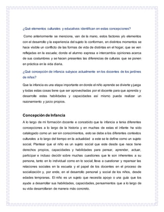¿Qué elementos culturales y educativos identifican en estas concepciones?
Como anteriormente se menciona, van de la mano, estos factores y/o elementos
con el desarrollo y la experiencia del sujeto lo conforman, en distintos momentos se
hace visible un conflicto de las formas de vida de distintas en el hogar, que se ven
reflejadas en la escuela; donde el alumno expresa e intercambia opiniones acerca
de sus costumbres y se hacen presentes las diferencias de culturas que se ponen
en práctica en la vida diaria.
¿Qué concepción de infancia subyace actualmente en los docentes de los jardines
de niños?
Que la infancia es una etapa importante en donde el niño aprende se divierte y juega
y todas estas cosas tiene que ser aprovechadas por el docente para que aprenda y
desarrolle estas habilidades y capacidades así mismo pueda realizar un
razonamiento y juicio propios.
Concepción de Infancia
A lo largo de mi formación docente e concebido que la infancia a tenia diferentes
concepciones a lo largo de la historia y en muchas de estas el infante ha sido
catalogado como un ser sin conocimientos, esto se debe a los diferentes contextos
culturales a lo largo del tiempo en la actualidad a este se le define como un sujeto
social, Plantear que el niño es un sujeto social que este desde que nace tiene
derechos propios, capacidades y habilidades para pensar, aprender, actuar,
participar e incluso decidir sobre muchas cuestiones que le son inherentes a su
persona, tanto en lo individual como en lo social; lleva a cuestionar y repensar las
relaciones sociales en la escuela y el papel de los docentes en el proceso de
socialización y, por ende, en el desarrollo personal y social de los niños, desde
edades tempranas. El niño es un sujeto que necesita apoyo o una guía que los
ayude a desarrollar sus habilidades, capacidades, pensamientos que a lo largo de
su vida desarrollaran de manera más concreto.
 