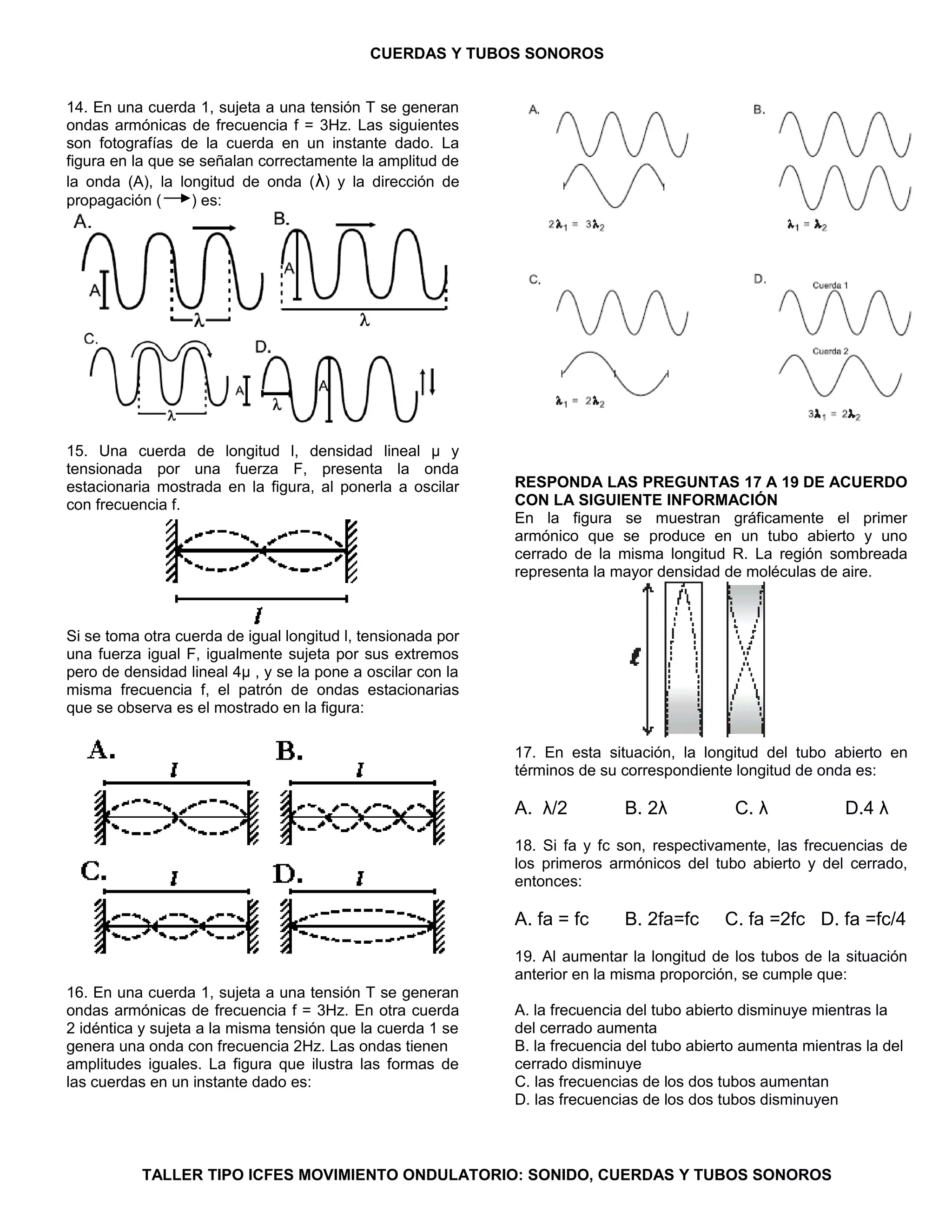 CUERDAS Y TUBOS SONOROS 
14. En una cuerda 1, sujeta a una tensión T se generan 
ondas armónicas de frecuencia f = 3Hz. Las siguientes 
son fotografías de la cuerda en un instante dado. La 
figura en la que se señalan correctamente la amplitud de 
la onda (A), la longitud de onda (λ) y la dirección de 
propagación ( ) es: 
15. Una cuerda de longitud l, densidad lineal μ y 
tensionada por una fuerza F, presenta la onda 
estacionaria mostrada en la figura, al ponerla a oscilar 
con frecuencia f. 
Si se toma otra cuerda de igual longitud l, tensionada por 
una fuerza igual F, igualmente sujeta por sus extremos 
pero de densidad lineal 4μ , y se la pone a oscilar con la 
misma frecuencia f, el patrón de ondas estacionarias 
que se observa es el mostrado en la figura: 
16. En una cuerda 1, sujeta a una tensión T se generan 
ondas armónicas de frecuencia f = 3Hz. En otra cuerda 
2 idéntica y sujeta a la misma tensión que la cuerda 1 se 
genera una onda con frecuencia 2Hz. Las ondas tienen 
amplitudes iguales. La figura que ilustra las formas de 
las cuerdas en un instante dado es: 
RESPONDA LAS PREGUNTAS 17 A 19 DE ACUERDO 
CON LA SIGUIENTE INFORMACIÓN 
En la figura se muestran gráficamente el primer 
armónico que se produce en un tubo abierto y uno 
cerrado de la misma longitud R. La región sombreada 
representa la mayor densidad de moléculas de aire. 
17. En esta situación, la longitud del tubo abierto en 
términos de su correspondiente longitud de onda es: 
A. λ/2 B. 2λ C. λ D.4 λ 
18. Si fa y fc son, respectivamente, las frecuencias de 
los primeros armónicos del tubo abierto y del cerrado, 
entonces: 
A. fa = fc B. 2fa=fc C. fa =2fc D. fa =fc/4 
19. Al aumentar la longitud de los tubos de la situación 
anterior en la misma proporción, se cumple que: 
A. la frecuencia del tubo abierto disminuye mientras la 
del cerrado aumenta 
B. la frecuencia del tubo abierto aumenta mientras la del 
cerrado disminuye 
C. las frecuencias de los dos tubos aumentan 
D. las frecuencias de los dos tubos disminuyen 
TALLER TIPO ICFES MOVIMIENTO ONDULATORIO: SONIDO, CUERDAS Y TUBOS SONOROS 
 