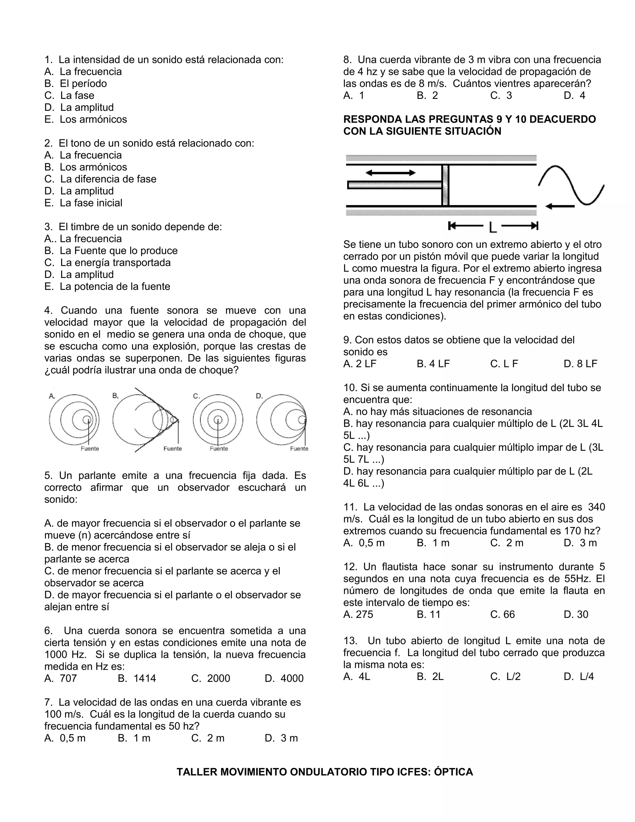 1. La intensidad de un sonido está relacionada con: 
A. La frecuencia 
B. El período 
C. La fase 
D. La amplitud 
E. Los armónicos 
2. El tono de un sonido está relacionado con: 
A. La frecuencia 
B. Los armónicos 
C. La diferencia de fase 
D. La amplitud 
E. La fase inicial 
3. El timbre de un sonido depende de: 
A.. La frecuencia 
B. La Fuente que lo produce 
C. La energía transportada 
D. La amplitud 
E. La potencia de la fuente 
4. Cuando una fuente sonora se mueve con una 
velocidad mayor que la velocidad de propagación del 
sonido en el medio se genera una onda de choque, que 
se escucha como una explosión, porque las crestas de 
varias ondas se superponen. De las siguientes figuras 
¿cuál podría ilustrar una onda de choque? 
5. Un parlante emite a una frecuencia fija dada. Es 
correcto afirmar que un observador escuchará un 
sonido: 
A. de mayor frecuencia si el observador o el parlante se 
mueve (n) acercándose entre sí 
B. de menor frecuencia si el observador se aleja o si el 
parlante se acerca 
C. de menor frecuencia si el parlante se acerca y el 
observador se acerca 
D. de mayor frecuencia si el parlante o el observador se 
alejan entre sí 
6. Una cuerda sonora se encuentra sometida a una 
cierta tensión y en estas condiciones emite una nota de 
1000 Hz. Si se duplica la tensión, la nueva frecuencia 
medida en Hz es: 
A. 707 B. 1414 C. 2000 D. 4000 
7. La velocidad de las ondas en una cuerda vibrante es 
100 m/s. Cuál es la longitud de la cuerda cuando su 
frecuencia fundamental es 50 hz? 
A. 0,5 m B. 1 m C. 2 m D. 3 m 
8. Una cuerda vibrante de 3 m vibra con una frecuencia 
de 4 hz y se sabe que la velocidad de propagación de 
las ondas es de 8 m/s. Cuántos vientres aparecerán? 
A. 1 B. 2 C. 3 D. 4 
RESPONDA LAS PREGUNTAS 9 Y 10 DEACUERDO 
CON LA SIGUIENTE SITUACIÓN 
Se tiene un tubo sonoro con un extremo abierto y el otro 
cerrado por un pistón móvil que puede variar la longitud 
L como muestra la figura. Por el extremo abierto ingresa 
una onda sonora de frecuencia F y encontrándose que 
para una longitud L hay resonancia (la frecuencia F es 
precisamente la frecuencia del primer armónico del tubo 
en estas condiciones). 
9. Con estos datos se obtiene que la velocidad del 
sonido es 
A. 2 LF B. 4 LF C. L F D. 8 LF 
10. Si se aumenta continuamente la longitud del tubo se 
encuentra que: 
A. no hay más situaciones de resonancia 
B. hay resonancia para cualquier múltiplo de L (2L 3L 4L 
5L ...) 
C. hay resonancia para cualquier múltiplo impar de L (3L 
5L 7L ...) 
D. hay resonancia para cualquier múltiplo par de L (2L 
4L 6L ...) 
11. La velocidad de las ondas sonoras en el aire es 340 
m/s. Cuál es la longitud de un tubo abierto en sus dos 
extremos cuando su frecuencia fundamental es 170 hz? 
A. 0,5 m B. 1 m C. 2 m D. 3 m 
12. Un flautista hace sonar su instrumento durante 5 
segundos en una nota cuya frecuencia es de 55Hz. El 
número de longitudes de onda que emite la flauta en 
este intervalo de tiempo es: 
A. 275 B. 11 C. 66 D. 30 
13. Un tubo abierto de longitud L emite una nota de 
frecuencia f. La longitud del tubo cerrado que produzca 
la misma nota es: 
A. 4L B. 2L C. L/2 D. L/4 
TALLER MOVIMIENTO ONDULATORIO TIPO ICFES: ÓPTICA 
 