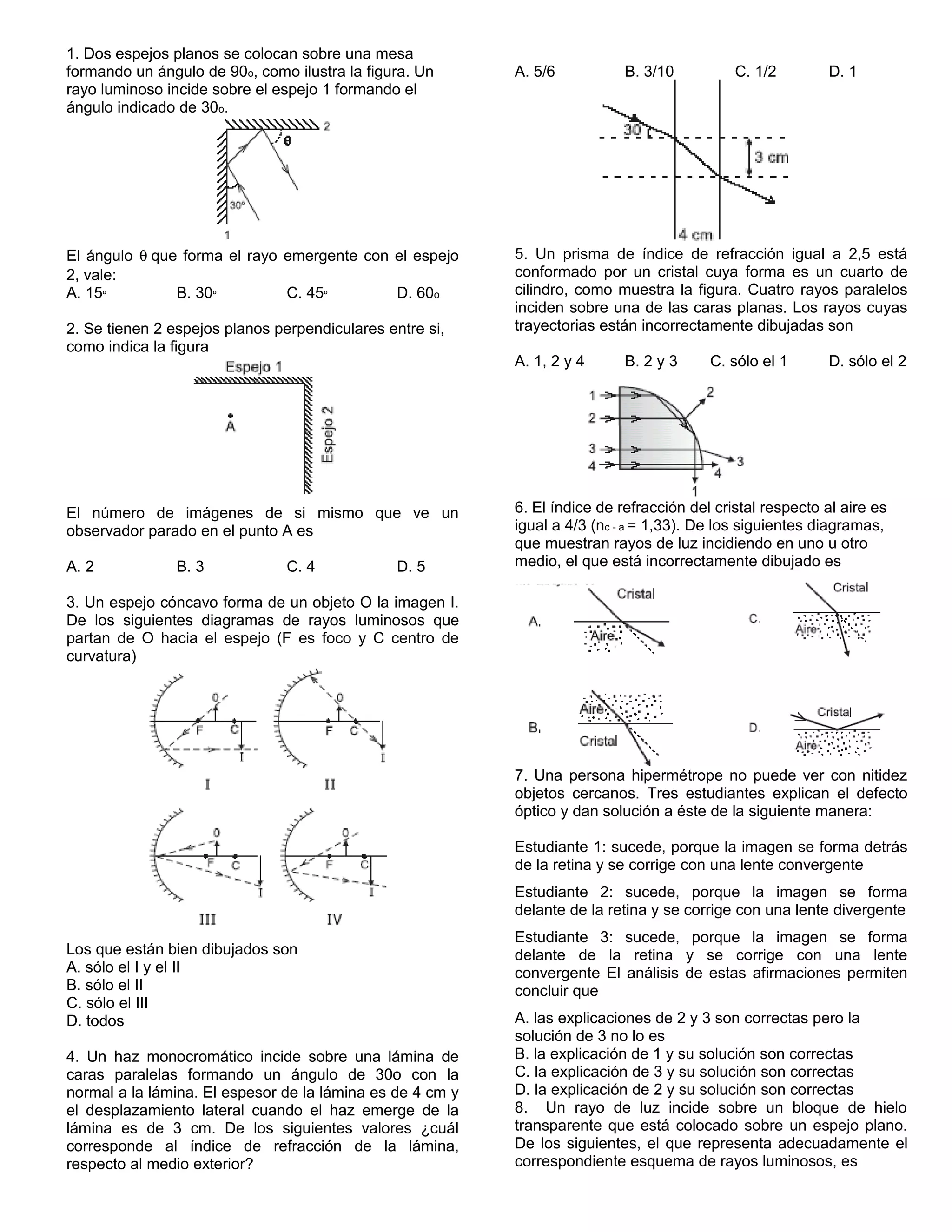 1. Dos espejos planos se colocan sobre una mesa 
formando un ángulo de 90o, como ilustra la figura. Un 
rayo luminoso incide sobre el espejo 1 formando el 
ángulo indicado de 30o. 
El ángulo q que forma el rayo emergente con el espejo 
2, vale: 
A. 15º B. 30º C. 45º D. 60o 
2. Se tienen 2 espejos planos perpendiculares entre si, 
como indica la figura 
El número de imágenes de si mismo que ve un 
observador parado en el punto A es 
A. 2 B. 3 C. 4 D. 5 
3. Un espejo cóncavo forma de un objeto O la imagen I. 
De los siguientes diagramas de rayos luminosos que 
partan de O hacia el espejo (F es foco y C centro de 
curvatura) 
Los que están bien dibujados son 
A. sólo el I y el II 
B. sólo el II 
C. sólo el III 
D. todos 
4. Un haz monocromático incide sobre una lámina de 
caras paralelas formando un ángulo de 30o con la 
normal a la lámina. El espesor de la lámina es de 4 cm y 
el desplazamiento lateral cuando el haz emerge de la 
lámina es de 3 cm. De los siguientes valores ¿cuál 
corresponde al índice de refracción de la lámina, 
respecto al medio exterior? 
A. 5/6 B. 3/10 C. 1/2 D. 1 
5. Un prisma de índice de refracción igual a 2,5 está 
conformado por un cristal cuya forma es un cuarto de 
cilindro, como muestra la figura. Cuatro rayos paralelos 
inciden sobre una de las caras planas. Los rayos cuyas 
trayectorias están incorrectamente dibujadas son 
A. 1, 2 y 4 B. 2 y 3 C. sólo el 1 D. sólo el 2 
6. El índice de refracción del cristal respecto al aire es 
igual a 4/3 (nc - a = 1,33). De los siguientes diagramas, 
que muestran rayos de luz incidiendo en uno u otro 
medio, el que está incorrectamente dibujado es 
7. Una persona hipermétrope no puede ver con nitidez 
objetos cercanos. Tres estudiantes explican el defecto 
óptico y dan solución a éste de la siguiente manera: 
Estudiante 1: sucede, porque la imagen se forma detrás 
de la retina y se corrige con una lente convergente 
Estudiante 2: sucede, porque la imagen se forma 
delante de la retina y se corrige con una lente divergente 
Estudiante 3: sucede, porque la imagen se forma 
delante de la retina y se corrige con una lente 
convergente El análisis de estas afirmaciones permiten 
concluir que 
A. las explicaciones de 2 y 3 son correctas pero la 
solución de 3 no lo es 
B. la explicación de 1 y su solución son correctas 
C. la explicación de 3 y su solución son correctas 
D. la explicación de 2 y su solución son correctas 
8. Un rayo de luz incide sobre un bloque de hielo 
transparente que está colocado sobre un espejo plano. 
De los siguientes, el que representa adecuadamente el 
correspondiente esquema de rayos luminosos, es 
 