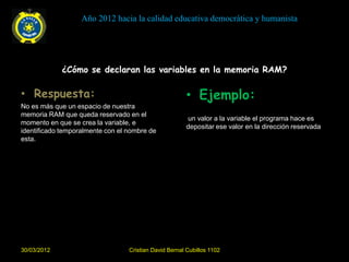 Año 2012 hacia la calidad educativa democrática y humanista




             ¿Cómo se declaran las variables en la memoria RAM?

• Respuesta:                                            • Ejemplo:
No es más que un espacio de nuestra
memoria RAM que queda reservado en el
                                                        un valor a la variable el programa hace es
momento en que se crea la variable, e
                                                        depositar ese valor en la dirección reservada
identificado temporalmente con el nombre de
esta.




30/03/2012                        Cristian David Bernal Cubillos 1102
 