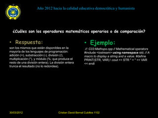 Año 2012 hacia la calidad educativa democrática y humanista




  ¿Cuáles son los operadores matemáticos operarios o de comparación?

• Respuesta:                                               • Ejemplo:
son los mismos que están disponibles en la                 //: C03:Mathops.cpp // Mathematical operators
mayoría de los lenguajes de programación:                  #include <iostream> using namespace std; // A
adición (+), substracción (-), división (/),               macro to display a string and a value. #define
multiplicación (*), y módulo (%; que produce el            PRINT(STR, VAR)  cout << STR " = " << VAR
resto de una división entera). La división entera          << endl
trunca el resultado (no lo redondea).




30/03/2012                           Cristian David Bernal Cubillos 1102
 