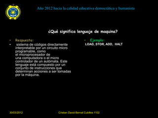 Año 2012 hacia la calidad educativa democrática y humanista




                        ¿Qué significa lenguaje de maquina?

•   Respuesta:                                       •    Ejemplo:
•    sistema de códigos directamente                 LOAD, STOR, ADD, HALT
    interpretable por un circuito micro
    programable, como
    el microprocesador de
    una computadora o el micro
    controlador de un autómata. Este
    lenguaje está compuesto por un
    conjunto de instrucciones que
    determinan acciones a ser tomadas
    por la máquina.




30/03/2012                     Cristian David Bernal Cubillos 1102
 