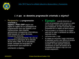 Año 2012 hacia la calidad educativa democrática y humanista




             ¿ A que se denomina programación orientada a objetos?

• Respuesta: La programación                        • Ejemplo:            cuando tenemos un
    orientada a                                          coche la propiedad color tomará un valor
    objetos o POO (OOP según sus                         en concreto, como por ejemplo rojo o
    siglas en inglés) es un paradigma de                 gris metalizado. El valor concreto de una
    programación que usa objetos y sus                   propiedad de un objeto se llama estado.
    interacciones, para diseñar                     •    Para acceder a un estado de un objeto
    aplicaciones y programas informáticos.               para ver su valor o cambiarlo se utiliza el
    Está basado en varias técnicas,                      operador punto.
    incluyendo herencia, abstracción,polim          •    miCoche.color = rojo
    orfismo y encapsulamiento. Su uso se            •    El objeto es miCoche, luego colocamos
    popularizó a principios de la década                 el operador punto y por último el nombre
    de los años 1990. En la actualidad,                  e la propiedad a la que deseamos
    existe variedad de lenguajes de                      acceder. En este ejemplo estamos
    programación que soportan la                         cambiando el valor del estado de la
    orientación a objetos.                               propiedad del objeto a rojo con una
                                                         simple asignación.



30/03/2012                    Cristian David Bernal Cubillos 1102
 