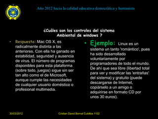 Año 2012 hacia la calidad educativa democrática y humanista




                    ¿Cuáles son los controles del sistema
                          Ambiental de windows ?
•   Respuesta: Mac OS X, es
    radicalmente distinta a las
                                                   • Ejemplo:            Linux es un
                                                        sistema un tanto 'romántico', pues
    anteriores. Con ella ha ganado en
                                                        ha sido desarrollado
    estabilidad, seguridad y ausencia
                                                        voluntariamente por
    de virus. El número de programas
                                                        programadores de todo el mundo.
    disponibles para esta plataforma
                                                        De ahí que sea libre (libertad total
    (sobre todo, juegos) sigue sin ser
                                                        para ver y modificar las 'entrañas'
    tan alto como el de Microsoft,
                                                        del sistema) y gratuito (puede
    aunque cumple las necesidades
                                                        descargarse de Internet,
    de cualquier usuario doméstico o
                                                        copiárselo a un amigo o
    profesional multimedia.
                                                        adquirirse en formato CD por
                                                        unos 30 euros).



30/03/2012                   Cristian David Bernal Cubillos 1102
 