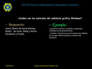 Año 2012 hacia la calidad educativa democrática y humanista




             ¿Cuáles son los controles del ambiente grafico Windows?

• Respuesta:                                      • Ejemplo:
Icono, Barra de herramientas,                     - presentar archivos, carpetas, programas,
Botón de inicio, Reloj y fecha,                   unidades de almacenamiento.
Escritorio y Fondo.                               - nombrar la barra que se encuentra por defecto
                                                  en la parte inferior/superior y exterior del
                                                  escritorio.




30/03/2012                  Cristian David Bernal Cubillos 1102
 