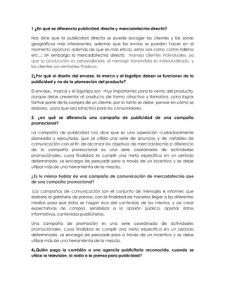 1 ¿En qué se diferencia publicidad directa y mercadotecnia directa?
Nos dice que la publicidad directa se puede escoger los clientes y las zonas
geográficas más interesantes, además que los envíos se pueden hacer en el
momento oportuno además de que es más eficaz, estos son como cartas folletos
etc...; sin embargo la mercadotecnia directa maneja clientes individuales, ya
que su producción es personalizada, el mensaje transmitido es individualizado, y
los clientes son rentables Públicos.
2¿Por qué el diseño del envase, la marca y el logotipo deben se funciones de la
publicidad y no de la planeación del producto?
El envase, marca y el logotipo son muy importantes para la venta del producto,
porque debe presentar al producto de forma atractiva y llamativa, para lograr
formar parte de la compra de un cliente; por lo tanto se debe pensar en cómo se
elabora, para que sea atractiva para los consumidores.
3. ¿en qué se diferencia una campaña de publicidad de una campaña
promocional?
La campaña de publicidad nos dice que es una operación cuidadosamente
planeada y ejecutada, que se utiliza una serie de anuncios y de variables de
comunicación con el fin de alcanzar los objetivos de mercadotecnia a diferencia
de la campaña promocional es una serie coordinada de actividades
promociónales, cuya finalidad es cumplir una meta específica en un periodo
determinado, se encarga de persuadir pero a través de un incentivo y se debe
utilizar más de una herramienta de la mezcla.
¿Es lo mismo hablar de una campaña de comunicación de mercadotecnia que
de una campaña promocional?
Las campañas de comunicación son el conjunto de mensajes e informes que
elabora el gabinete de prensa, con la finalidad de hacerlos llegar a los diferentes
medios para que éstos se hagan eco del contenido de los mismos, y así crear
expectativas de compra, sensibilizar a la opinión pública, aportar datos
informativos, contenidos publicitarios.
Una campaña de promoción es una serie coordinada de actividades
promociónales, cuya finalidad es cumplir una meta específica en un periodo
determinado, se encarga de persuadir pero a través de un incentivo y se debe
utilizar más de una herramienta de la mezcla.
4¿Quién paga la comisión a una agencia publicitaria reconocida, cuando se
utiliza la televisión, la radio o la prensa para publicidad?
 