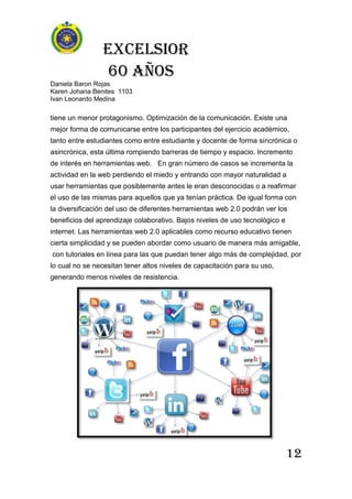 Excelsior
60 AÑOS
Daniela Baron Rojas
Karen Johana Benites 1103
Ivan Leonardo Medina
12
tiene un menor protagonismo. Optimización de la comunicación. Existe una
mejor forma de comunicarse entre los participantes del ejercicio académico,
tanto entre estudiantes como entre estudiante y docente de forma sincrónica o
asincrónica, esta última rompiendo barreras de tiempo y espacio. Incremento
de interés en herramientas web. En gran número de casos se incrementa la
actividad en la web perdiendo el miedo y entrando con mayor naturalidad a
usar herramientas que posiblemente antes le eran desconocidas o a reafirmar
el uso de las mismas para aquellos que ya tenían práctica. De igual forma con
la diversificación del uso de diferentes herramientas web 2.0 podrán ver los
beneficios del aprendizaje colaborativo. Bajos niveles de uso tecnológico e
internet. Las herramientas web 2.0 aplicables como recurso educativo tienen
cierta simplicidad y se pueden abordar como usuario de manera más amigable,
con tutoriales en línea para las que puedan tener algo más de complejidad, por
lo cual no se necesitan tener altos niveles de capacitación para su uso,
generando menos niveles de resistencia.
 