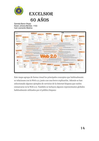 Excelsior
60 AÑOS
Daniela Baron Rojas
Karen Johana Benites 1103
Ivan Leonardo Medina
14
Este mapa agrupa de forma visual los principales conceptos que habitualmente
se relacionan con la Web 2.0, junto con una breve explicación. Además se han
seleccionado algunos ejemplos de servicios de la Internet hispana que suelen
enmarcarse en la Web 2.0. También se incluyen algunos representantes globales
habitualmente utilizados por el público hispano
 