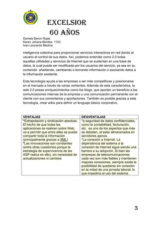 Excelsior
60 AÑOS
Daniela Baron Rojas
Karen Johana Benites 1103
Ivan Leonardo Medina
3
inteligencia colectiva para proporcionar servicios interactivos en red dando al
usuario el control de sus datos. Así, podemos entender como 2.0 todas
aquellas utilidades y servicios de Internet que se sustentan en una base de
datos, la cual puede ser modificada por los usuarios del servicio, ya sea en su
contenido añadiendo, cambiando o borrando información o asociando datos a
la información existente.
Esta tecnología ayuda a las empresas a ser más competitivas y posicionarse
en el mercado a través de varias vertientes. Además de esta característica, la
web 2.0 posee enriquecimientos como los blogs, que aportan un beneficio a las
comunicaciones internas de la empresa y una comunicación permanente con el
cliente con sus comentarios y aportaciones. También es posible gracias a esta
tecnología, crear wikis para definir un lenguaje básico corporativo.
VENTAJAS DESVENTAJAS
*Extrapolación y sindicación absoluta.
El hecho de que todas las
aplicaciones se realicen sobre Web,
va a permitir que entre ellas se pueda
compartir toda la información
(principalmente gracias a XML)
*Las innovaciones son constantes
(entre otras cuestiones porque la
estrategia de supervivencia de las
ASP radica en ello), sin necesidad de
actualizaciones ni cambios
*a seguridad de datos confidenciales,
como la contabilidad, facturación,
etc. es uno de los aspectos que más
se debaten, al estar almacenados en
servidores ajenos.
*La conexión a Internet. La
dependencia del sistema a la
conexión de Internet sigue siendo una
barrera a su adopción. Si bien las
empresas de telecomunicaciones
cada vez son más fiables y mantienen
mejores conexiones, siempre existe la
posibilidad de quedarse sin conexión
en la mitad de una jornada laboral, lo
que impediría el uso del sistema.
 