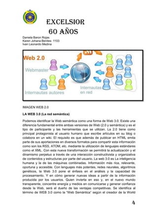 Excelsior
60 AÑOS
Daniela Baron Rojas
Karen Johana Benites 1103
Ivan Leonardo Medina
4
IMAGEN WEB 2.0
LA WEB 3.0 (La red semántica)
Podemos identificar la Web semántica como una forma de Web 3.0. Existe una
diferencia fundamental entre ambas versiones de Web (2.0 y semántica) y es el
tipo de participante y las herramientas que se utilizan. La 2.0 tiene como
principal protagonista al usuario humano que escribe artículos en su blog o
colabora en un wiki. El requisito es que además de publicar en HTML emita
parte de sus aportaciones en diversos formatos para compartir esta información
como son los RSS, ATOM, etc. mediante la utilización de lenguajes estándares
como el XML. Con esta nueva transformación se permitirá la actualización y el
dinamismo perpetuo a través de una interacción constructivista y organizativa
de contenidos y estructuras por parte del usuario. La web 3.0 es La inteligencia
humana y la de las máquinas combinadas. Información más rica, relevante,
oportuna y accesible. Con lenguajes más potentes, redes neurales, algoritmos
genéticos, la Web 3.0 pone el énfasis en el análisis y la capacidad de
procesamiento. Y en cómo generar nuevas ideas a partir de la información
producida por los usuarios. Quien invierta en eso y, en el nuevo mundo
transparente, concentre energía y medios en comunicarse y generar confianza
desde la Web, será el dueño de las ventajas competitivas. Se identifica al
término de WEB 3.0 como la “Web Semántica” según el creador de la World
 