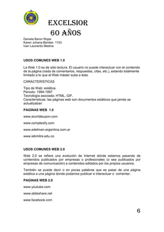 Excelsior
60 AÑOS
Daniela Baron Rojas
Karen Johana Benites 1103
Ivan Leonardo Medina
6
USOS COMUNES WEB 1.0
La Web 1.0 es de sólo lectura. El usuario no puede interactuar con el contenido
de la página (nada de comentarios, respuestas, citas, etc.), estando totalmente
limitado a lo que el Web máster sube a ésta.
CARACTERISTICAS
Tipo de Web: estática.
Periodo: 1994-1997
Tecnología asociada: HTML, GIF.
Características: las páginas web son documentos estáticos que jamás se
actualizaban
PAGINAS WEB 1.0
www.stumbleupon.com
www.complexify.com
www.edelman-argentina.com.ar
www.iebmitre.edu.co
USOS COMUNES WEB 2.0
Web 2.0 se refiere una evolución de Internet dónde estamos pasando de
contenidos publicados por empresas o profesionales (o sea publicados por
empresas de comunicación) a contenidos editados por los propios usuarios.
También se puede decir o en pocas palabras que es pasar de una página
estática a una página donde podamos publicar e interactuar o comentar.
PAGINAS WEB 2.0
www.youtube.com
www.slideshare.net
www.facebook.com
 