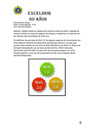 Excelsior
60 AÑOS
Daniela Baron Rojas
Karen Johana Benites 1103
Ivan Leonardo Medina
9
páginas, visibles desde los espejos de nuestros cuartos de baño, capaces de
recorrer la Web en busca de páginas de noticias y mostrarnos un resumen de
las noticias más importantes de cada una.
En definitiva, de eso trata la Web 3.0, de páginas capaces de comunicarse con
otras páginas mediante procesamiento de lenguaje natural y, es justo aquí
cuando cobra sentido el nexo entre la Web Semántica y la Web 3.0. Ésta es la
principal interpretación que se hace de éste término. Definir toda esta
información sobre la Web 3.0 será el fin de la presente página, así como
intentar explicar un por qué de la aparición de este nuevo espacio dentro
del World Wide Web.
 