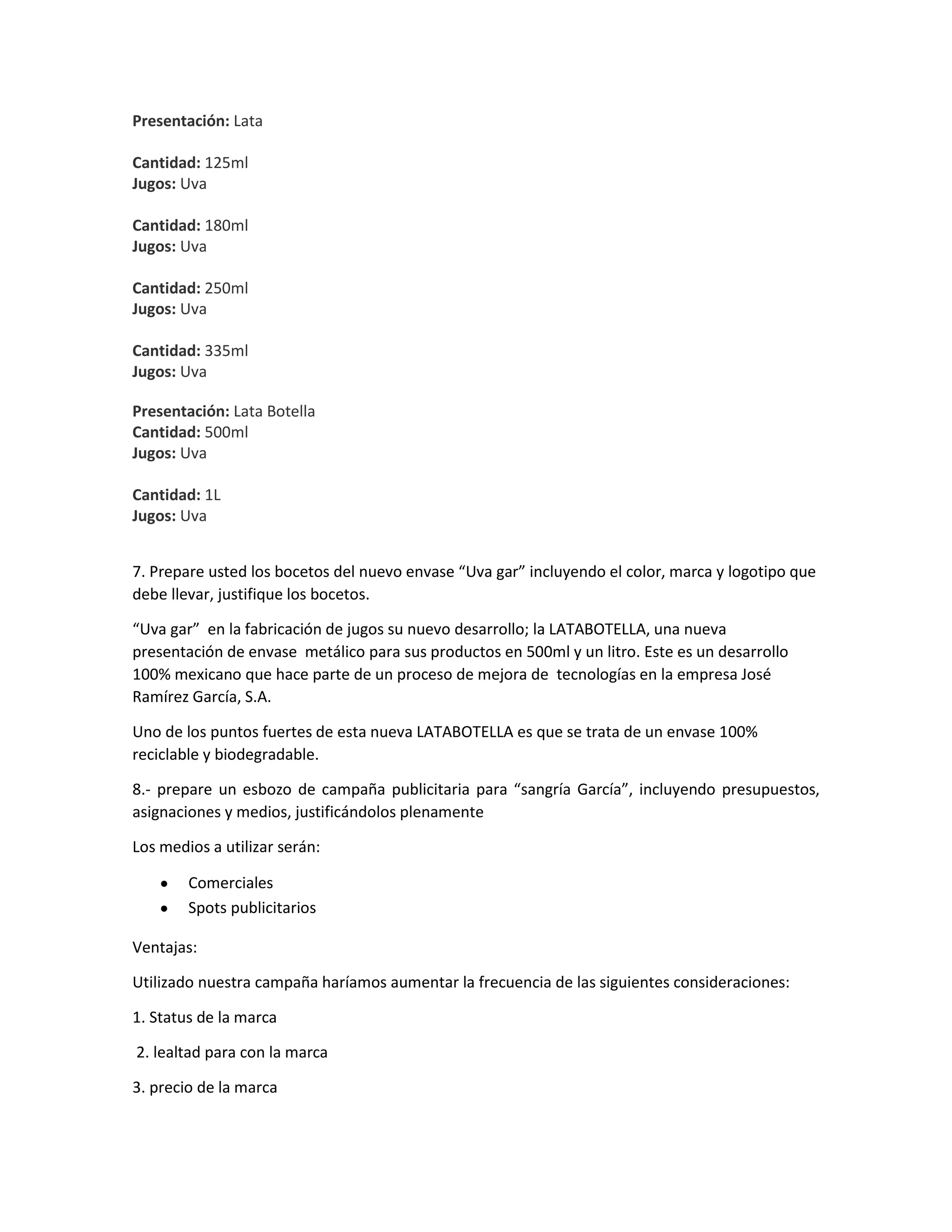 Presentación: Lata
Cantidad: 125ml
Jugos: Uva
Cantidad: 180ml
Jugos: Uva
Cantidad: 250ml
Jugos: Uva
Cantidad: 335ml
Jugos: Uva
Presentación: Lata Botella
Cantidad: 500ml
Jugos: Uva
Cantidad: 1L
Jugos: Uva
7. Prepare usted los bocetos del nuevo envase “Uva gar” incluyendo el color, marca y logotipo que
debe llevar, justifique los bocetos.
“Uva gar” en la fabricación de jugos su nuevo desarrollo; la LATABOTELLA, una nueva
presentación de envase metálico para sus productos en 500ml y un litro. Este es un desarrollo
100% mexicano que hace parte de un proceso de mejora de tecnologías en la empresa José
Ramírez García, S.A.
Uno de los puntos fuertes de esta nueva LATABOTELLA es que se trata de un envase 100%
reciclable y biodegradable.
8.- prepare un esbozo de campaña publicitaria para “sangría García”, incluyendo presupuestos,
asignaciones y medios, justificándolos plenamente
Los medios a utilizar serán:
Comerciales
Spots publicitarios
Ventajas:
Utilizado nuestra campaña haríamos aumentar la frecuencia de las siguientes consideraciones:
1. Status de la marca
2. lealtad para con la marca
3. precio de la marca
 
