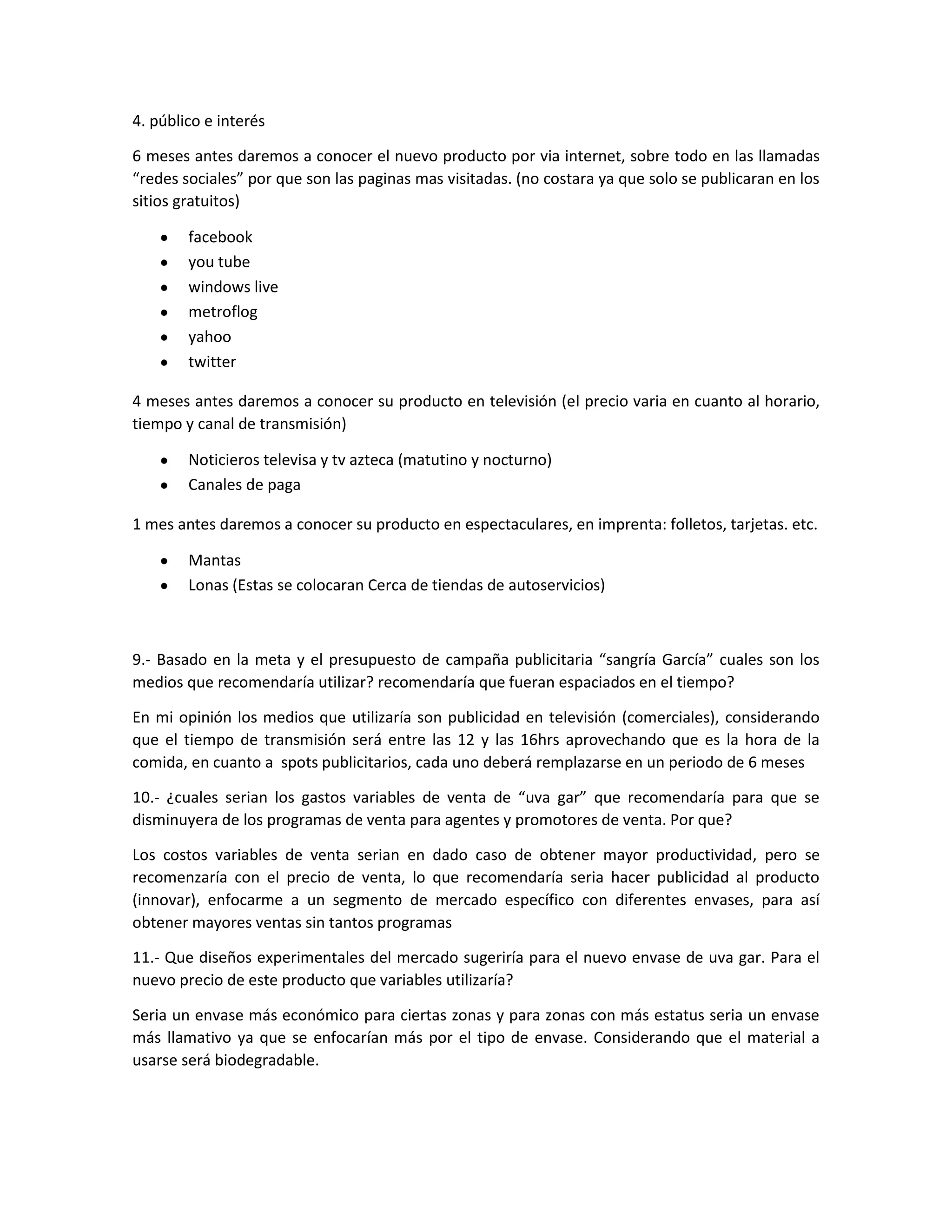4. público e interés
6 meses antes daremos a conocer el nuevo producto por via internet, sobre todo en las llamadas
“redes sociales” por que son las paginas mas visitadas. (no costara ya que solo se publicaran en los
sitios gratuitos)
facebook
you tube
windows live
metroflog
yahoo
twitter
4 meses antes daremos a conocer su producto en televisión (el precio varia en cuanto al horario,
tiempo y canal de transmisión)
Noticieros televisa y tv azteca (matutino y nocturno)
Canales de paga
1 mes antes daremos a conocer su producto en espectaculares, en imprenta: folletos, tarjetas. etc.
Mantas
Lonas (Estas se colocaran Cerca de tiendas de autoservicios)
9.- Basado en la meta y el presupuesto de campaña publicitaria “sangría García” cuales son los
medios que recomendaría utilizar? recomendaría que fueran espaciados en el tiempo?
En mi opinión los medios que utilizaría son publicidad en televisión (comerciales), considerando
que el tiempo de transmisión será entre las 12 y las 16hrs aprovechando que es la hora de la
comida, en cuanto a spots publicitarios, cada uno deberá remplazarse en un periodo de 6 meses
10.- ¿cuales serian los gastos variables de venta de “uva gar” que recomendaría para que se
disminuyera de los programas de venta para agentes y promotores de venta. Por que?
Los costos variables de venta serian en dado caso de obtener mayor productividad, pero se
recomenzaría con el precio de venta, lo que recomendaría seria hacer publicidad al producto
(innovar), enfocarme a un segmento de mercado específico con diferentes envases, para así
obtener mayores ventas sin tantos programas
11.- Que diseños experimentales del mercado sugeriría para el nuevo envase de uva gar. Para el
nuevo precio de este producto que variables utilizaría?
Seria un envase más económico para ciertas zonas y para zonas con más estatus seria un envase
más llamativo ya que se enfocarían más por el tipo de envase. Considerando que el material a
usarse será biodegradable.
 
