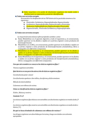 Debe recurrirse a la acción de disolventes orgánicos (en medio ácido o
alcalino) para su separación y posterior identificación.
Todas soncorrectas excepto:
Deacuerdo a la clasificación de los TOF dentro de los pesticidas tenemos alos
siguientes:
a. Piretroides.Carbámicos,Organofosforados,Organoclorados
b. Carbámicos,Organofosforados,Organoclorados yPiretroides.
c. Carbonicos,Organofosforicos,Organoclorados yPiretroides.
d. Organoclorados, Piretroides.Carbámicos yOrganofosforados.
Todas soncorrectas excepto:
La mayoríadeestostóxicossufrenprofundos cambios como:
a. Rutas Metabólicas en el aparato digestivo y todo el organismo y, en consecuencia,
pueden aparecer en los fluidos o tejidos en su forma original o como productos de
biotransformación
b. Metabólicos en el SNC y, en consecuencia, pueden aparecer en los fluidos o tejidos en
su forma original o como productos de biotransformación (metabolitos), libres o
conjugados con diferentes compuestos.
c. Metabólicos en el organismo y, en consecuencia, pueden aparecer en los fluidos o
tejidos en su forma original o como productos de biotransformación (metabolitos),
libres o conjugados con diferentes compuestos.
d. RutasMetabólicosenelorganismo y, en consecuencia, pueden aparecer en los fluidos
o tejidos en su forma original o como productos de transformación (metabolitos),
libres o conjugados con diferentes compuestos.
Con que otro nombrese conocea los tóxicos orgánicos fijos ?
Tóxicosorgánicosextraíbles
Qué técnica se usa para la extraccióndetóxicos orgánicos fijos ?
Condisolventepolar:etanol
Condisolventesapolares:éteretílico,cloroformo ydiclorometano
Método deelectrodiálisis
Columnasconrellenosderesinas
Cómo se clasificanlos tóxicos orgánicos fijos ?
Ácidos, Básicosy neutros
Conteste V o F
Lostóxicosorgánicosfijosbásicossonextraíbles condisolventes orgánicos enmedio ácido ( F
)
Lostóxicosorgánicosfijosneutrossonextraíbles condisolventes orgánicos enmedio ácido o
básico ( V )
En qué se basa elmétodo de columnas conrellenos de resinas ?
Lasdrogasorgánicassonabsorbidasporlaresinay luego soneluidos consolventes
apropiados
 