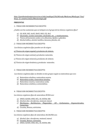 http://pendientedemigracion.ucm.es/info/medlegal/2%20Grado/Medicina/MedLegal_Toxi/
Hosp_12_octubre/clases/06toxicologia.pdf
PREGUNTAS
1.- TODAS SON INCORRRECTAS EXCEPTO:
¿Cuáles son las sustancias que se incluyen en el grupo de los tóxicos orgánicos fijos?
a) CO, HCN, SH2, AsH3, SbH3, NH3, Cl2, Br2.
b) Glucósidos, aceites esenciales, alcaloides, etc… y medicamentos.
c) Tóxicos firmemente unidos a la albumina, lípidos o glúcidos.
d) Alcohol etílico, alcohol metílico, benceno, fenoles, etc.
2.- TODAS SON INCORRECTAS EXCEPTO:
Los tóxicos orgánicos fijos pueden ser de origen:
a) Tóxicos de origen vegetal y productos de síntesis.
b) Tóxicos de origen animal y productos naturales.
c) Tóxicos de origen mineral y productos de síntesis.
d) Tóxicos de origen botánico y productos naturales.
3.- TODAS SON INCORRECTAS EXCEPTO:
Los tóxicos orgánicos fijos se dividen en dos grupos según su naturaleza que son:
a) Naturaleza alcalina y naturaleza neutra.
b) Naturaleza acida y naturaleza alcalina.
c) Naturaleza neutra y naturaleza acida.
d) Naturaleza sintética y semisintética.
4.- TODAS SON INCORRECTAS EXCEPTO:
Los tóxicos orgánicos fijos de naturaleza ÁCIDA son:
a) HNO3, H2SO4, HNO, HCL, HI, HClO4, HBr.
b) Alcohol, éter, cloroformo, metanol, etanol.
c) Marihuana, Barbituricos, Plaguicidas: -OF-, Carbamatos, Organoclorados,
Cumarinas.
d) Cocaína, Benzos, estricnina.
5.- TODAS SON INCORRECTAS EXCEPTO:
Los tóxicos orgánicos fijos de naturaleza ALCALINA son:
a) Alcohol, éter, cloroformo, metanol, etanol.
b) Cocaína, Benzos, estricnina.
c) HNO3, H2SO4, HNO, HCL, HI, HClO4, HBr.
 