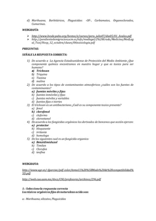 d) Marihuana, Barbitúricos, Plaguicidas: -OF-, Carbamatos, Organoclorados,
Cumarinas.
WEBGRAFÍA:
 http://www.bvsde.paho.org/bvstox/e/cursos/peru_julio07/dia05/01_Avalos.pdf
 http://pendientedemigracion.ucm.es/info/medlegal/2%20Grado/Medicina/MedLeg
al_Toxi/Hosp_12_octubre/clases/06toxicologia.pdf
PREGUNTAS:
SEÑALE LA RESPUESTA CORRECTA:
1) De acuerdo a La Agencia Estadounidense de Protección del Medio Ambiente ¿Que
componente químico encontramos en nuestro hogar y que es toxico para ser
humano?
a) Triclosan
b) Triquina
c) Tianina
d) malina
2) De acuerdo a los tipos de contaminantes atmosfericos ¿cuáles son los fuentes de
contaminantes?
a) fuentes móviles y fijas
b) fuentes inmóviles y fijas
c) fuentes móviles y variables
d) fuentes fijas e inertes
3) El triclosan es un antibacteriano ¿Cuál es su componente toxico presente?
a) fenol
b) clorofenol
c) cloformo
d) cloroetanol
4) Deacuerdo a los fungicidas orgánicos los derivados de bencenos que acción ejercen:
a) protector
b) bloqueante
c) irritante
d) homologo
5) De los siguientes cual es un fungicida organico:
a) Benzidimidazol
b) Timilan
c) Clorofan
d) teofina
WEBGRAFIA:
http://www.ugr.es/~fgarciac/pdf_color/tema11%20%5BModo%20de%20compatibilidad%
5D.pdf.
http://web.cua.uam.mx/docs/CNI/profesores/archivos/296.pdf
1.- Seleccionela respuesta correcta
Los tóxicos orgánicos fijos denaturaleza acida son:
a.- Marihuana,silicatos,Plaguicidas
 