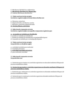 b.-Marihuana,Barbitúricos,anfetaminas
c.- Marihuana,Barbituricos,Plaguicidas
d.- Codeína,Marihuana,Barbitúricos
2.- Todas sonincorrectas excepto:
Los tóxicos orgánicos fijos denaturaleza alcalina son:
a.- Benzenos,cumarinas
b.-Organoclorados,marihuana,cocaina
c.- Benzenos,cumarinas,Organoclorados
d.- Cocaína,Benzos,estricnina
3.- Seleccionela respuesta correcta
Los tóxicos orgánicos fijos sonaquellos compuestos orgánicos que:
a.- no puedenseraislados pordestilación
b.-puedenser aisladospordestilación
c.- puedenseraisladospordestilaciónycromatografíadegases
d.- no puedenseraisladosporcromatografíadegases
4.- Todas sonincorrectas excepto:
Los pesticidas seclasificansegún:
a.- actividad,toxicidad,peso molecular
b.-toxicidad,estructura
c.- actividad,toxicidad,estructura
d.- peso molecular,toxicidad
5.- Seleccionela respuesta correcta
Los pesticidas son:
a.- Sustanciasqueno matano no controlanorganismos no deseados medianteelbloqueode
procesosmetabólicosvitales.
b.- Sustanciasquematano controlanorganismosnodeseados medianteel bloqueo de
procesos metabólicos vitales.
c.- Sustanciasque matanpero no controlanorganismos no deseados medianteelbloqueo de
procesosmetabólicosvitales.
d.- Sustanciasqueno matanpero controlanorganismos deseadosmedianteelbloqueo de
procesosmetabólicosvitales.
 